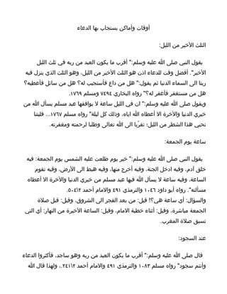 ‫أوقات وأماكن يستجاب بها الدعاء‬

                                                          ‫الثلث الخير من الليل:‬

      ‫يقول النبي صلى ا عليه وسلم:" أقرب ما يكون العبد من ربه في ثلث الليل‬
 ‫الخير". أفضل وقت للدعاء اذن هو الثلث الخير من الليل، وهو الثلث الذي ينزل فيه‬
‫ربنا الى السماء الدنيا ثم يقول:" هل من داع فأستجيب له؟ هل من سائل فأعطيه؟‬
                   ‫هل من مستغفر فأغفر له؟" رواه البخاري ٤٩٤٧ ومسلم ٩٦٧١.‬
‫ويقول صلى ا عليه وسلم:" ان في الليل ساعة ل يوافقها عبد مسلم يسأل ا من‬
    ‫خيري الدنيا والخرة ال أعطاه ا اياه، وذلك كل ليلة" رواه مسلم ٧٦٧١... فليتنا‬
           ‫نحيي هذا الشطر من الليل؛ تقرّبا الى ا تعالى وطلبا لرحمته ومغفرته.‬

                                                            ‫ساعة يوم الجمعة:‬

 ‫يقول النبي صلى ا عليه وسلم:" خير يوم طلعت عليه الشمس يوم الجمعة: فيه‬
     ‫خلق آدم، وفيه ادخل الجنة، وفيه أخرج منها، وفيه هبط الى الرض، وفيه تقوم‬
  ‫الساعة، وفيه ساعة ل يسأل ا فيها عبد مسلم من خيري الدنيا والخرة ال أعطاه‬
                  ‫مسألته". رواه أبو داود ٦٤٠١ والترمذي ١٩٤ والمام أحمد ٢٤٠٥.‬
      ‫والسؤال: أي ساعة هي؟! قيل: من بعد الفجر الى الشروق، وقيل: قبل صلة‬
 ‫الجمعة مباشرة، وقيل: أثناء خطبة المام، وقيل: الساعة الخيرة من النهار: أي التي‬
                                                          ‫تسبق صلة المغرب.‬

                                                                  ‫عند السجود:‬

‫قال صلى ا عليه وسلم:" أقرب ما يكون العبد من ربه وهو ساجد، فأكثروا الدعاء‬
  ‫وأنتم سجود" رواه مسلم ٣٨٠١ والترمذي ١٩٤ والمام أحمد ٢١٤٢.، ولهذا قال ا‬
 