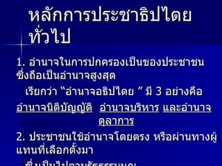 หลักการประชาธิปไตยทั่วไป 1.  อำนาจในการปกครองเป็นของประชาชน ซึ่งถือเป็นอำนาจสูงสุด  เรียกว่า “อำนาจอธิปไตย ” มี  3  อย่างคือ  อำนาจนิติบัญญัติ   อำนาจบริหาร   และอำนาจตุลาการ   2.  ประชาชนใช้อำนาจโดยตรง หรือผ่านทางผู้แทนที่เลือกตั้งมา ซึ่งเป็นไปตามรัฐธรรมนูญ 3.  มีพระมหากษัตริย์ หรือ ประธานาธิบดีเป็นประมุข 4.  ประชาชนมีสิทธิ เสรีภาพ และความเสมอภาคตามกฎหมาย 