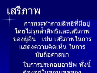 การกระทำตามสิทธิที่มีอยู่ โดยไม่รุกล้ำสิทธิและเสรีภาพของผู้อื่น  เช่น เสรีภาพในการแสดงความคิดเห็น ในการนับถือศาสนา ในการประกอบอาชีพ ทั้งนี้ต้องอยู่ในขอบเขตของกฎหมาย เสรีภาพ 