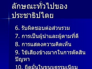 ลักษณะทั่วไปของประชาธิปไตย 6.  รับผิดชอบต่อส่วนรวม 7.  การเป็นผู้นำและผู้ตามที่ดี 8.  การแสดงความคิดเห็น  9.  ใช้เสียงข้างมากในการตัดสินปัญหา 10.  ยึดมั่นในขนบธรรมเนียม ประเพณีวัฒนธรรม 