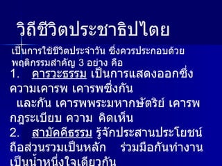 1. คารวะธรรม  เป็นการแสดงออกซึ่งความเคารพ เคารพซึ่งกัน และกัน เคารพพระมหากษัตริย์ เคารพกฎระเบียบ ความ คิดเห็น 2. สามัคคีธรรม  รู้จักประสานประโยชน์ ถือส่วนรวมเป็นหลัก  ร่วมมือกันทำงาน เป็นน้ำหนึ่งใจเดียวกัน 3. ปัญญาธรรม  ไม่ถือตนเป็นใหญ่ รับฟังความคิดเห็นผู้อื่นใช้ ปัญญา ใช้เหตุผล ความถูกต้อง ในการตัดสิน เป็นการใช้ชีวิตประจำวัน ซึ่งควรประกอบด้วยพฤติกรรมสำคัญ  3  อย่าง คือ วิถีชีวิตประชาธิปไตย 