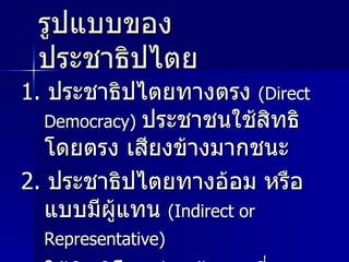 รูปแบบของประชาธิปไตย 1.  ประชาธิปไตยทางตรง  ( Direct Democracy )  ประชาชนใช้สิทธิโดยตรง เสียงข้างมากชนะ 2.  ประชาธิปไตยทางอ้อม หรือแบบมีผู้แทน  ( Indirect or Representative )   ใช้สิทธิโดยผ่านผู้แทนที่คนเลือกขึ้นมาทำหน้าที่ในรัฐสภา 