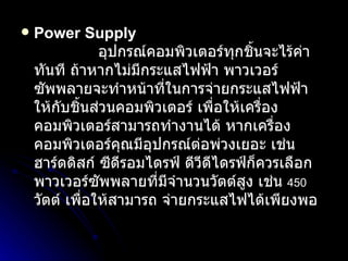 Power Supply                   อุปกรณ์คอมพิวเตอร์ทุกชิ้นจะไร้ค่าทันที ถ้าหากไม่มีกระแสไฟฟ้า พาวเวอร์ซัพพลายจะทำหน้าที่ในการจ่ายกระแสไฟฟ้า ให้กับชิ้นส่วนคอมพิวเตอร์ เพื่อให้เครื่องคอมพิวเตอร์สามารถทำงานได้ หากเครื่องคอมพิวเตอร์คุณมีอุปกรณ์ต่อพ่วงเยอะ เช่น  ฮาร์ดดิสก์ ซีดีรอมไดรฟ์ ดีวีดีไดรฟ์ก็ควรเลือกพาวเวอร์ซัพพลายที่มีจำนวนวัตต์สูง เช่น  450   วัตต์ เพื่อให้สามารถ จ่ายกระแสไฟได้เพียงพอ  