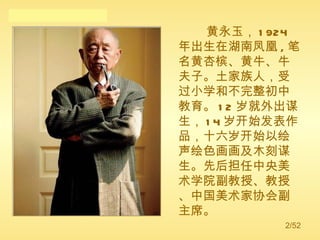 黄永玉， 1924 年出生在湖南凤凰 , 笔名黄杏槟、黄牛、牛夫子。土家族人，受过小学和不完整初中教育。 12 岁就外出谋生， 14 岁开始发表作品，十六岁开始以绘声绘色画画及木刻谋生。先后担任中央美术学院副教授、教授、中国美术家协会副主席。  