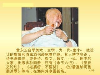 黄永玉自学美术，文学，为一代“鬼才”，他设计的猴票和酒鬼酒包装家喻户晓。其人博学多识，诗书画俱佳，亦是诗、杂文、散文、小说、剧本的大家，出版多种画册，还有《永玉六记》、《吴世茫论坛》、《老婆呀，不要哭》、《沿着塞纳河到翡冷翠》等书，在海内外享誉甚高。 