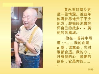 黄永玉对家乡更是一往情深。近些年他满世界地走了不少地方，却始终未曾忘怀自己的故乡——美丽的凤凰城。 他在一首诗中写道：“……我的血是 O 型，谁拿去，它对谁都合适。我的心，只有我的心，亲爱的故乡，它是你的……”  