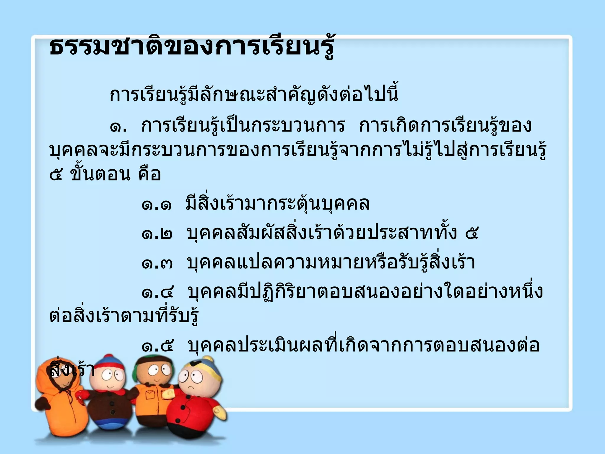 ธรรมชาติของการเรียนรู้ การเรียนรู้มีลักษณะสำคัญดังต่อไปนี้ ๑ .  การเรียนรู้เป็นกระบวนการ  การเกิดการเรียนรู้ของบุคคลจะมีกระบวนการของการเรียนรู้จากการไม่รู้ไปสู่การเรียนรู้ ๕ ขั้นตอน คือ   ๑ . ๑  มีสิ่งเร้ามากระตุ้นบุคคล   ๑ . ๒  บุคคลสัมผัสสิ่งเร้าด้วยประสาททั้ง ๕   ๑ . ๓  บุคคลแปลความหมายหรือรับรู้สิ่งเร้า   ๑ . ๔  บุคคลมีปฏิกิริยาตอบสนองอย่างใดอย่างหนึ่งต่อสิ่งเร้าตามที่รับรู้   ๑ . ๕  บุคคลประเมินผลที่เกิดจากการตอบสนองต่อสิ่งเร้า 