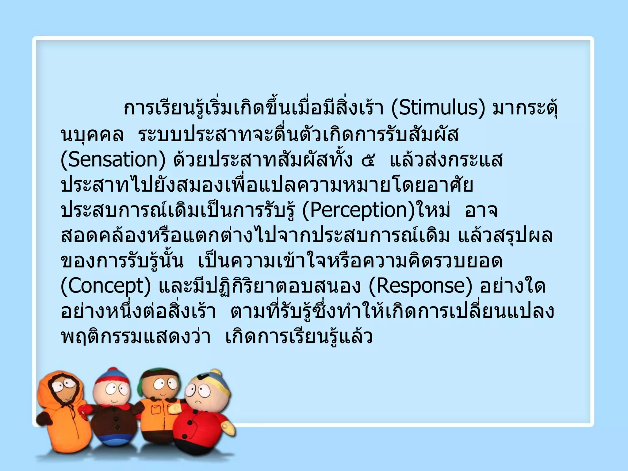 การเรียนรู้เริ่มเกิดขึ้นเมื่อมีสิ่งเร้า  ( Stimulus )  มากระตุ้นบุคคล  ระบบประสาทจะตื่นตัวเกิดการรับสัมผัส  ( Sensation )  ด้วยประสาทสัมผัสทั้ง ๕  แล้วส่งกระแสประสาทไปยังสมองเพื่อแปลความหมายโดยอาศัยประสบการณ์เดิมเป็นการรับรู้  ( Perception ) ใหม่  อาจสอดคล้องหรือแตกต่างไปจากประสบการณ์เดิม แล้วสรุปผลของการรับรู้นั้น  เป็นความเข้าใจหรือความคิดรวบยอด  ( Concept )  และมีปฏิกิริยาตอบสนอง  ( Response )  อย่างใดอย่างหนึ่งต่อสิ่งเร้า  ตามที่รับรู้ซึ่งทำให้เกิดการเปลี่ยนแปลงพฤติกรรมแสดงว่า  เกิดการเรียนรู้แล้ว 