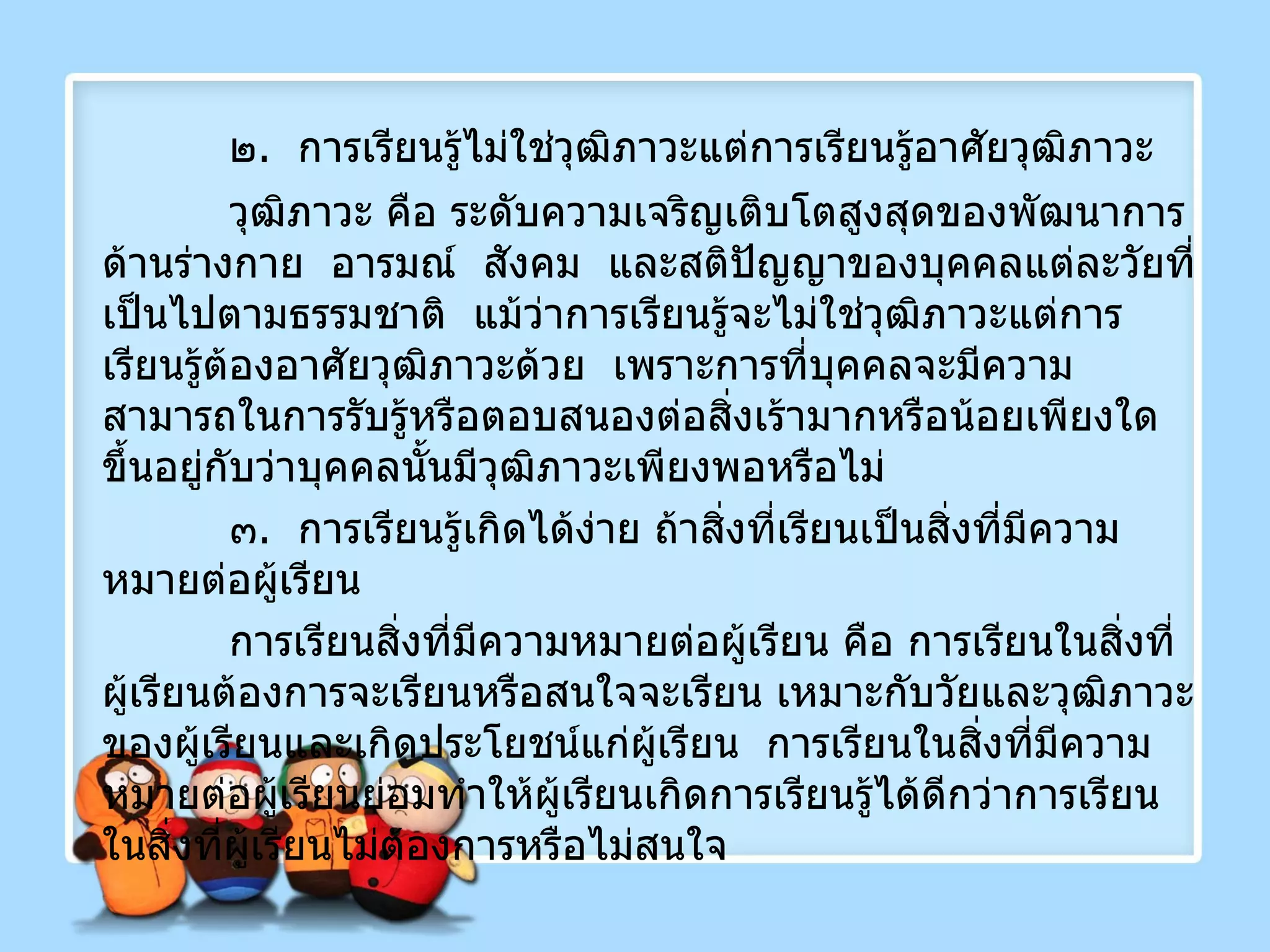 ๒ .  การเรียนรู้ไม่ใช่วุฒิภาวะแต่การเรียนรู้อาศัยวุฒิภาวะ  วุฒิภาวะ คือ ระดับความเจริญเติบโตสูงสุดของพัฒนาการด้านร่างกาย  อารมณ์  สังคม  และสติปัญญาของบุคคลแต่ละวัยที่เป็นไปตามธรรมชาติ  แม้ว่าการเรียนรู้จะไม่ใช่วุฒิภาวะแต่การเรียนรู้ต้องอาศัยวุฒิภาวะด้วย  เพราะการที่บุคคลจะมีความสามารถในการรับรู้หรือตอบสนองต่อสิ่งเร้ามากหรือน้อยเพียงใดขึ้นอยู่กับว่าบุคคลนั้นมีวุฒิภาวะเพียงพอหรือไม่ ๓ .  การเรียนรู้เกิดได้ง่าย ถ้าสิ่งที่เรียนเป็นสิ่งที่มีความหมายต่อผู้เรียน การเรียนสิ่งที่มีความหมายต่อผู้เรียน คือ การเรียนในสิ่งที่ผู้เรียนต้องการจะเรียนหรือสนใจจะเรียน เหมาะกับวัยและวุฒิภาวะของผู้เรียนและเกิดประโยชน์แก่ผู้เรียน  การเรียนในสิ่งที่มีความหมายต่อผู้เรียนย่อมทำให้ผู้เรียนเกิดการเรียนรู้ได้ดีกว่าการเรียนในสิ่งที่ผู้เรียนไม่ต้องการหรือไม่สนใจ 