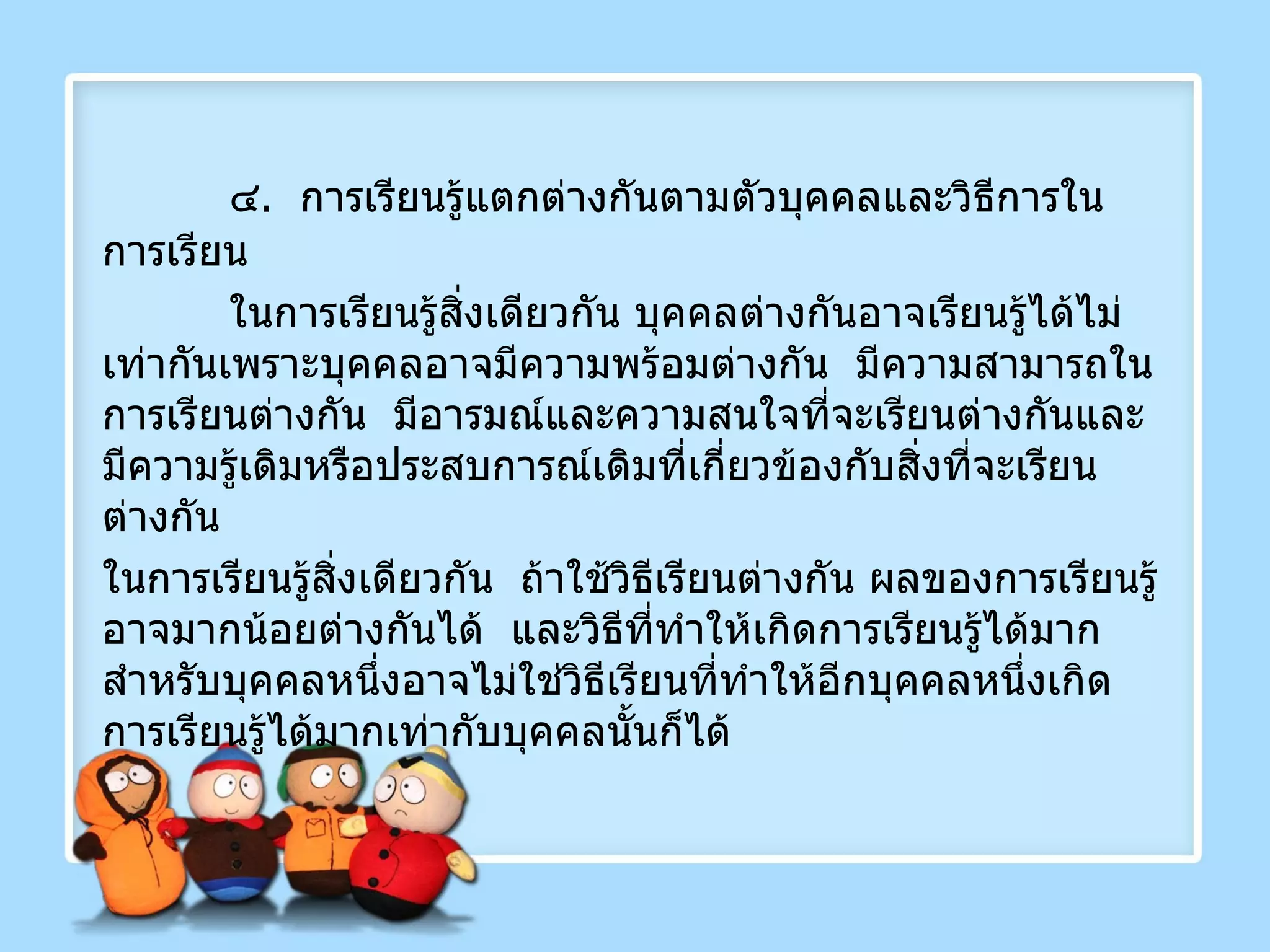 ๔ .  การเรียนรู้แตกต่างกันตามตัวบุคคลและวิธีการในการเรียน  ในการเรียนรู้สิ่งเดียวกัน บุคคลต่างกันอาจเรียนรู้ได้ไม่เท่ากันเพราะบุคคลอาจมีความพร้อมต่างกัน  มีความสามารถในการเรียนต่างกัน  มีอารมณ์และความสนใจที่จะเรียนต่างกันและมีความรู้เดิมหรือประสบการณ์เดิมที่เกี่ยวข้องกับสิ่งที่จะเรียนต่างกัน  ในการเรียนรู้สิ่งเดียวกัน  ถ้าใช้วิธีเรียนต่างกัน ผลของการเรียนรู้อาจมากน้อยต่างกันได้  และวิธีที่ทำให้เกิดการเรียนรู้ได้มากสำหรับบุคคลหนึ่งอาจไม่ใช่วิธีเรียนที่ทำให้อีกบุคคลหนึ่งเกิดการเรียนรู้ได้มากเท่ากับบุคคลนั้นก็ได้ 
