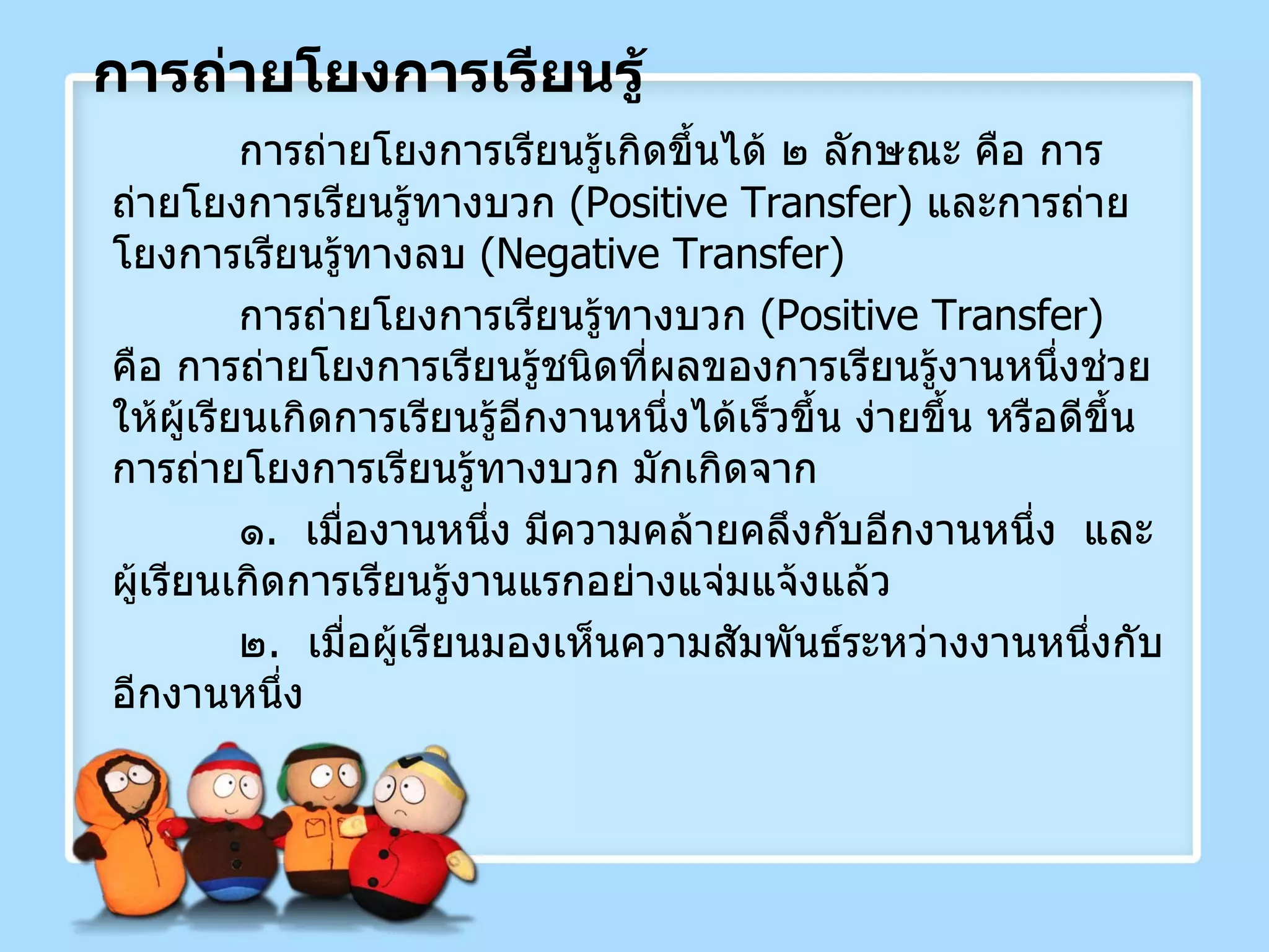 การถ่ายโยงการเรียนรู้ การถ่ายโยงการเรียนรู้เกิดขึ้นได้ ๒ ลักษณะ คือ การถ่ายโยงการเรียนรู้ทางบวก  ( Positive Transfer )  และการถ่ายโยงการเรียนรู้ทางลบ  ( Negative Transfer )  การถ่ายโยงการเรียนรู้ทางบวก  ( Positive Transfer )  คือ การถ่ายโยงการเรียนรู้ชนิดที่ผลของการเรียนรู้งานหนึ่งช่วยให้ผู้เรียนเกิดการเรียนรู้อีกงานหนึ่งได้เร็วขึ้น ง่ายขึ้น หรือดีขึ้น  การถ่ายโยงการเรียนรู้ทางบวก มักเกิดจาก ๑ .  เมื่องานหนึ่ง มีความคล้ายคลึงกับอีกงานหนึ่ง  และผู้เรียนเกิดการเรียนรู้งานแรกอย่างแจ่มแจ้งแล้ว ๒ .  เมื่อผู้เรียนมองเห็นความสัมพันธ์ระหว่างงานหนึ่งกับอีกงานหนึ่ง 