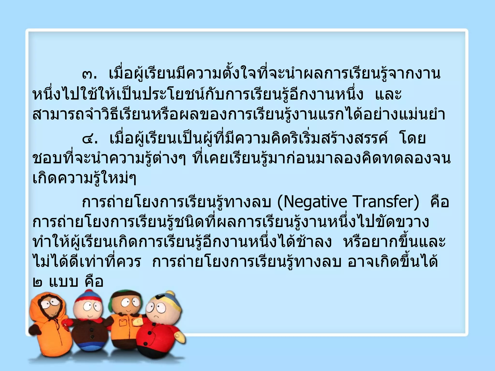 ๓ .  เมื่อผู้เรียนมีความตั้งใจที่จะนำผลการเรียนรู้จากงานหนึ่งไปใช้ให้เป็นประโยชน์กับการเรียนรู้อีกงานหนึ่ง  และสามารถจำวิธีเรียนหรือผลของการเรียนรู้งานแรกได้อย่างแม่นยำ ๔ .  เมื่อผู้เรียนเป็นผู้ที่มีความคิดริเริ่มสร้างสรรค์  โดยชอบที่จะนำความรู้ต่างๆ ที่เคยเรียนรู้มาก่อนมาลองคิดทดลองจนเกิดความรู้ใหม่ๆ  การถ่ายโยงการเรียนรู้ทางลบ  ( Negative Transfer )  คือการถ่ายโยงการเรียนรู้ชนิดที่ผลการเรียนรู้งานหนึ่งไปขัดขวางทำให้ผู้เรียนเกิดการเรียนรู้อีกงานหนึ่งได้ช้าลง  หรือยากขึ้นและไม่ได้ดีเท่าที่ควร  การถ่ายโยงการเรียนรู้ทางลบ อาจเกิดขึ้นได้ ๒ แบบ คือ 