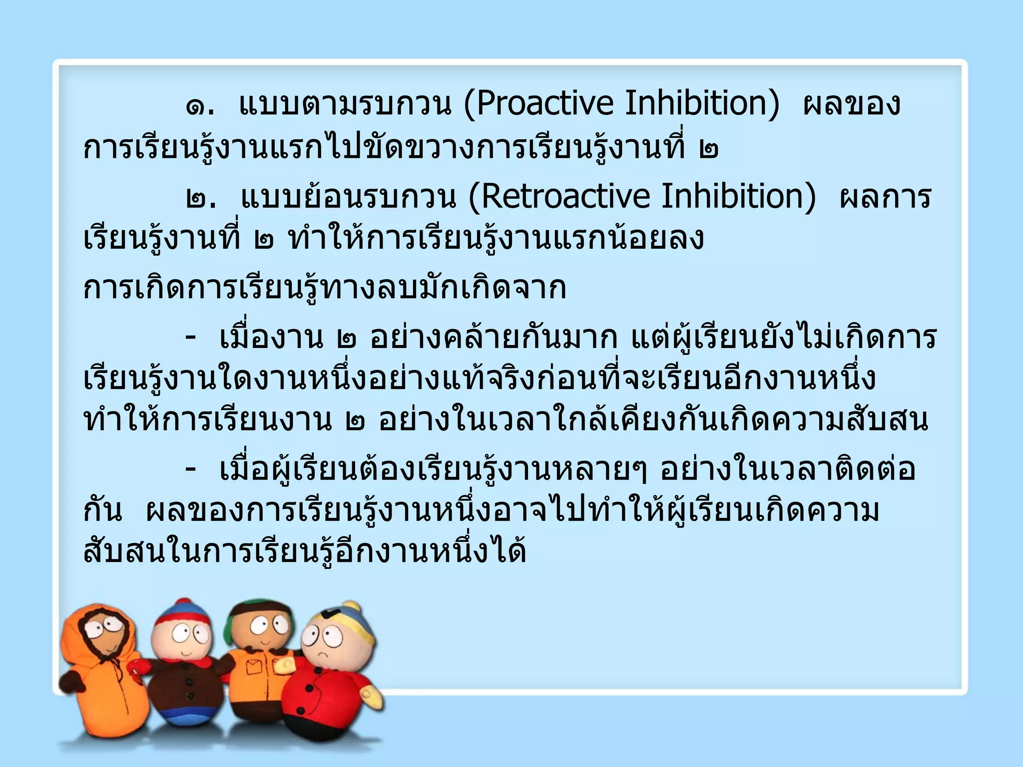 ๑ .  แบบตามรบกวน  ( Proactive Inhibition )  ผลของการเรียนรู้งานแรกไปขัดขวางการเรียนรู้งานที่ ๒ ๒ .  แบบย้อนรบกวน  ( Retroactive Inhibition )  ผลการเรียนรู้งานที่ ๒ ทำให้การเรียนรู้งานแรกน้อยลง การเกิดการเรียนรู้ทางลบมักเกิดจาก -  เมื่องาน ๒ อย่างคล้ายกันมาก แต่ผู้เรียนยังไม่เกิดการเรียนรู้งานใดงานหนึ่งอย่างแท้จริงก่อนที่จะเรียนอีกงานหนึ่ง  ทำให้การเรียนงาน ๒ อย่างในเวลาใกล้เคียงกันเกิดความสับสน -  เมื่อผู้เรียนต้องเรียนรู้งานหลายๆ อย่างในเวลาติดต่อกัน  ผลของการเรียนรู้งานหนึ่งอาจไปทำให้ผู้เรียนเกิดความสับสนในการเรียนรู้อีกงานหนึ่งได้ 