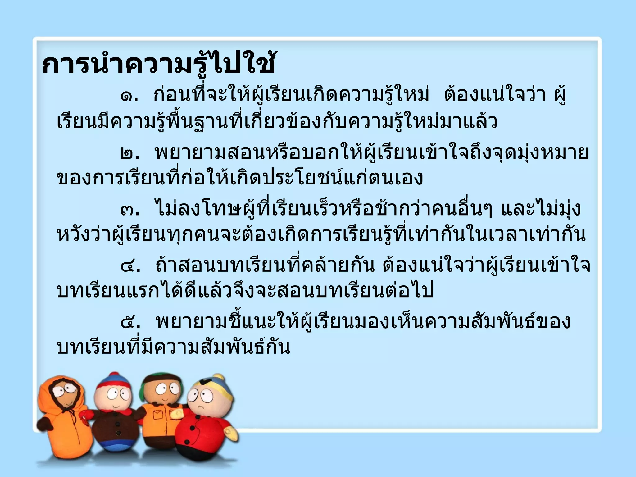 การนำความรู้ไปใช้ ๑ .  ก่อนที่จะให้ผู้เรียนเกิดความรู้ใหม่  ต้องแน่ใจว่า ผู้เรียนมีความรู้พื้นฐานที่เกี่ยวข้องกับความรู้ใหม่มาแล้ว ๒ .  พยายามสอนหรือบอกให้ผู้เรียนเข้าใจถึงจุดมุ่งหมายของการเรียนที่ก่อให้เกิดประโยชน์แก่ตนเอง ๓ .  ไม่ลงโทษผู้ที่เรียนเร็วหรือช้ากว่าคนอื่นๆ และไม่มุ่งหวังว่าผู้เรียนทุกคนจะต้องเกิดการเรียนรู้ที่เท่ากันในเวลาเท่ากัน ๔ .  ถ้าสอนบทเรียนที่คล้ายกัน ต้องแน่ใจว่าผู้เรียนเข้าใจบทเรียนแรกได้ดีแล้วจึงจะสอนบทเรียนต่อไป ๕ .  พยายามชี้แนะให้ผู้เรียนมองเห็นความสัมพันธ์ของบทเรียนที่มีความสัมพันธ์กัน 
