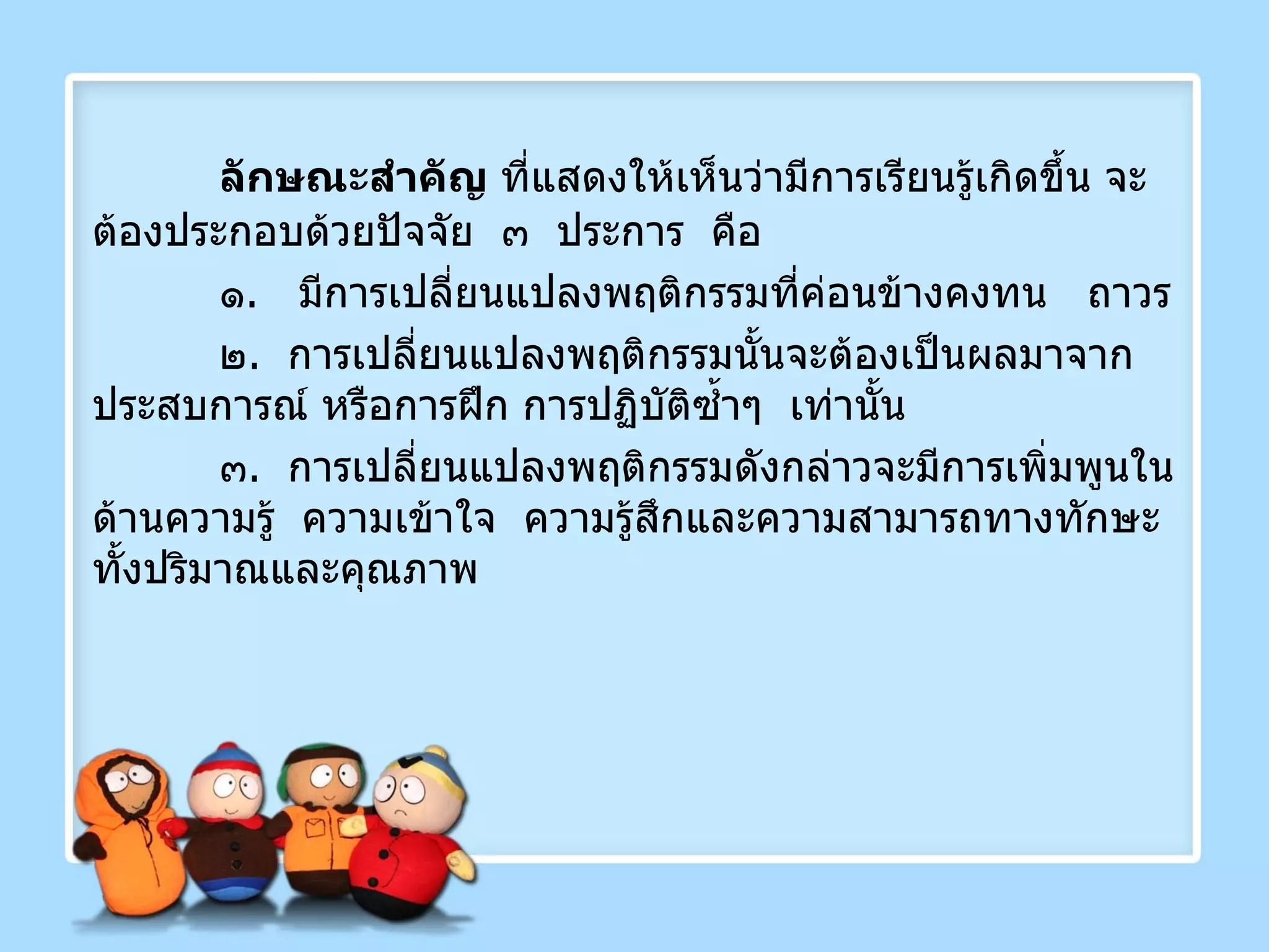 ลักษณะสำคัญ  ที่แสดงให้เห็นว่ามีการเรียนรู้เกิดขึ้น จะต้องประกอบด้วยปัจจัย  ๓  ประการ  คือ ๑ .  มีการเปลี่ยนแปลงพฤติกรรมที่ค่อนข้างคงทน  ถาวร ๒ .  การเปลี่ยนแปลงพฤติกรรมนั้นจะต้องเป็นผลมาจากประสบการณ์ หรือการฝึก การปฏิบัติซ้ำๆ  เท่านั้น ๓ .  การเปลี่ยนแปลงพฤติกรรมดังกล่าวจะมีการเพิ่มพูนในด้านความรู้  ความเข้าใจ  ความรู้สึกและความสามารถทางทักษะทั้งปริมาณและคุณภาพ 