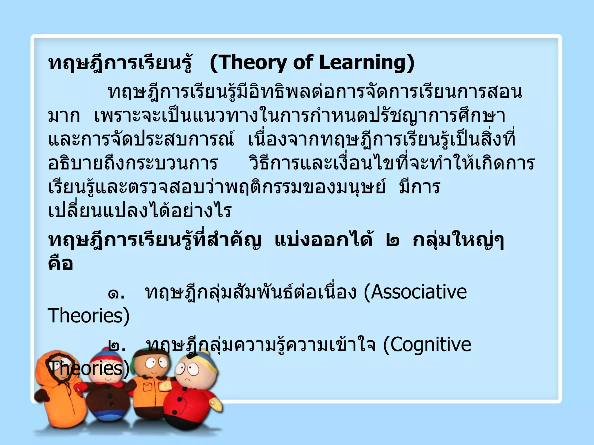 ทฤษฎีการเรียนรู้  ( Theory of Learning ) ทฤษฎีการเรียนรู้มีอิทธิพลต่อการจัดการเรียนการสอนมาก  เพราะจะเป็นแนวทางในการกำหนดปรัชญาการศึกษาและการจัดประสบการณ์  เนื่องจากทฤษฎีการเรียนรู้เป็นสิ่งที่อธิบายถึงกระบวนการ  วิธีการและเงื่อนไขที่จะทำให้เกิดการเรียนรู้และตรวจสอบว่าพฤติกรรมของมนุษย์  มีการเปลี่ยนแปลงได้อย่างไร ทฤษฎีการเรียนรู้ที่สำคัญ  แบ่งออกได้  ๒  กลุ่มใหญ่ๆ  คือ ๑ .  ทฤษฎีกลุ่มสัมพันธ์ต่อเนื่อง  ( Associative Theories) ๒ .  ทฤษฎีกลุ่มความรู้ความเข้าใจ  ( Cognitive Theories ) 