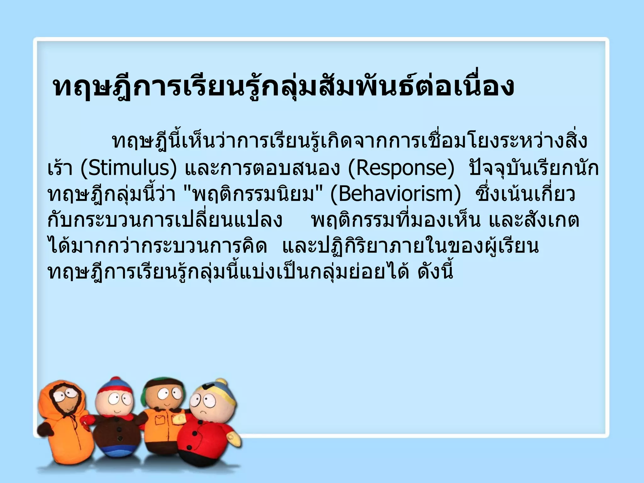 ทฤษฎีการเรียนรู้กลุ่มสัมพันธ์ต่อเนื่อง ทฤษฎีนี้เห็นว่าการเรียนรู้เกิดจากการเชื่อมโยงระหว่างสิ่งเร้า  ( Stimulus )  และการตอบสนอง  ( Response )  ปัจจุบันเรียกนักทฤษฎีกลุ่มนี้ว่า  " พฤติกรรมนิยม " ( Behaviorism )  ซึ่งเน้นเกี่ยวกับกระบวนการเปลี่ยนแปลง  พฤติกรรมที่มองเห็น และสังเกตได้มากกว่ากระบวนการคิด   และปฏิกิริยาภายในของผู้เรียน  ทฤษฎีการเรียนรู้กลุ่มนี้แบ่งเป็นกลุ่มย่อยได้ ดังนี้ 