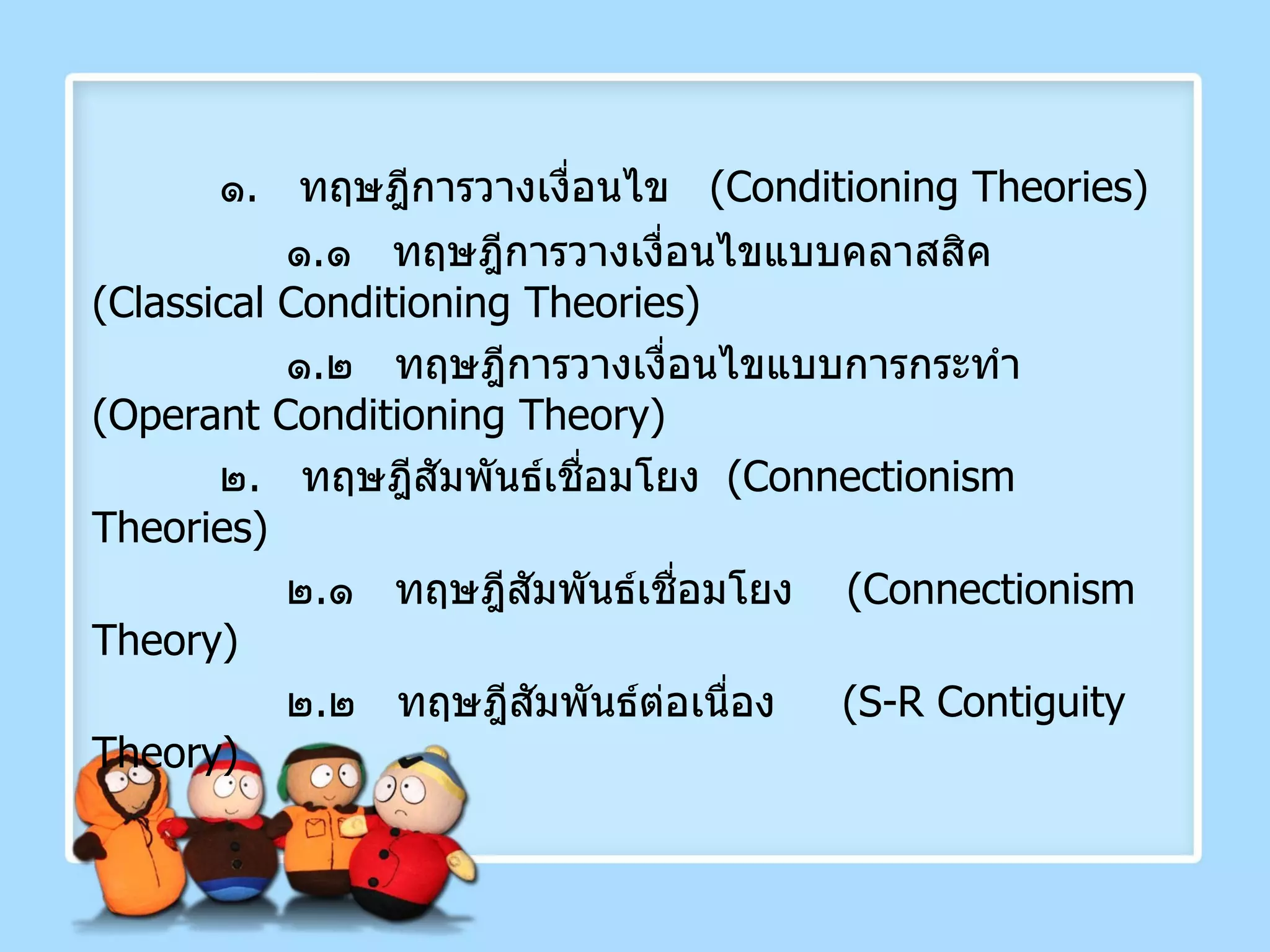 ๑ .  ทฤษฎีการวางเงื่อนไข  ( Conditioning Theories )   ๑ . ๑  ทฤษฎีการวางเงื่อนไขแบบคลาสสิค  ( Classical Conditioning Theories )    ๑ . ๒  ทฤษฎีการวางเงื่อนไขแบบการกระทำ  ( Operant Conditioning Theory ) ๒ .  ทฤษฎีสัมพันธ์เชื่อมโยง  ( Connectionism Theories )   ๒ . ๑  ทฤษฎีสัมพันธ์เชื่อมโยง  ( Connectionism Theory )    ๒ . ๒  ทฤษฎีสัมพันธ์ต่อเนื่อง  ( S-R Contiguity Theory )   