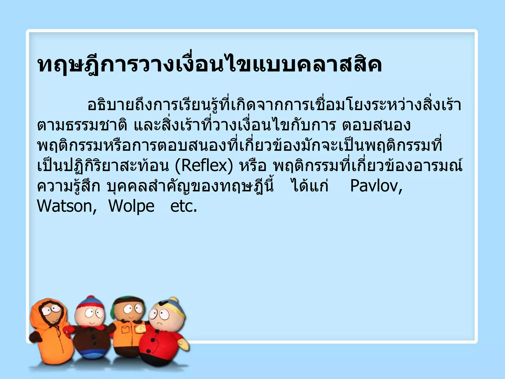 ทฤษฎีการวางเงื่อนไขแบบคลาสสิค อธิบายถึงการเรียนรู้ที่เกิดจากการเชื่อมโยงระหว่างสิ่งเร้าตามธรรมชาติ และสิ่งเร้าที่วางเงื่อนไขกับการ ตอบสนอง พฤติกรรมหรือการตอบสนองที่เกี่ยวข้องมักจะเป็นพฤติกรรมที่เป็นปฏิกิริยาสะท้อน  ( Reflex )  หรือ พฤติกรรมที่เกี่ยวข้องอารมณ์ ความรู้สึก บุคคลสำคัญของทฤษฎีนี้  ได้แก่  Pavlov,  Watson,  Wolpe  etc. 