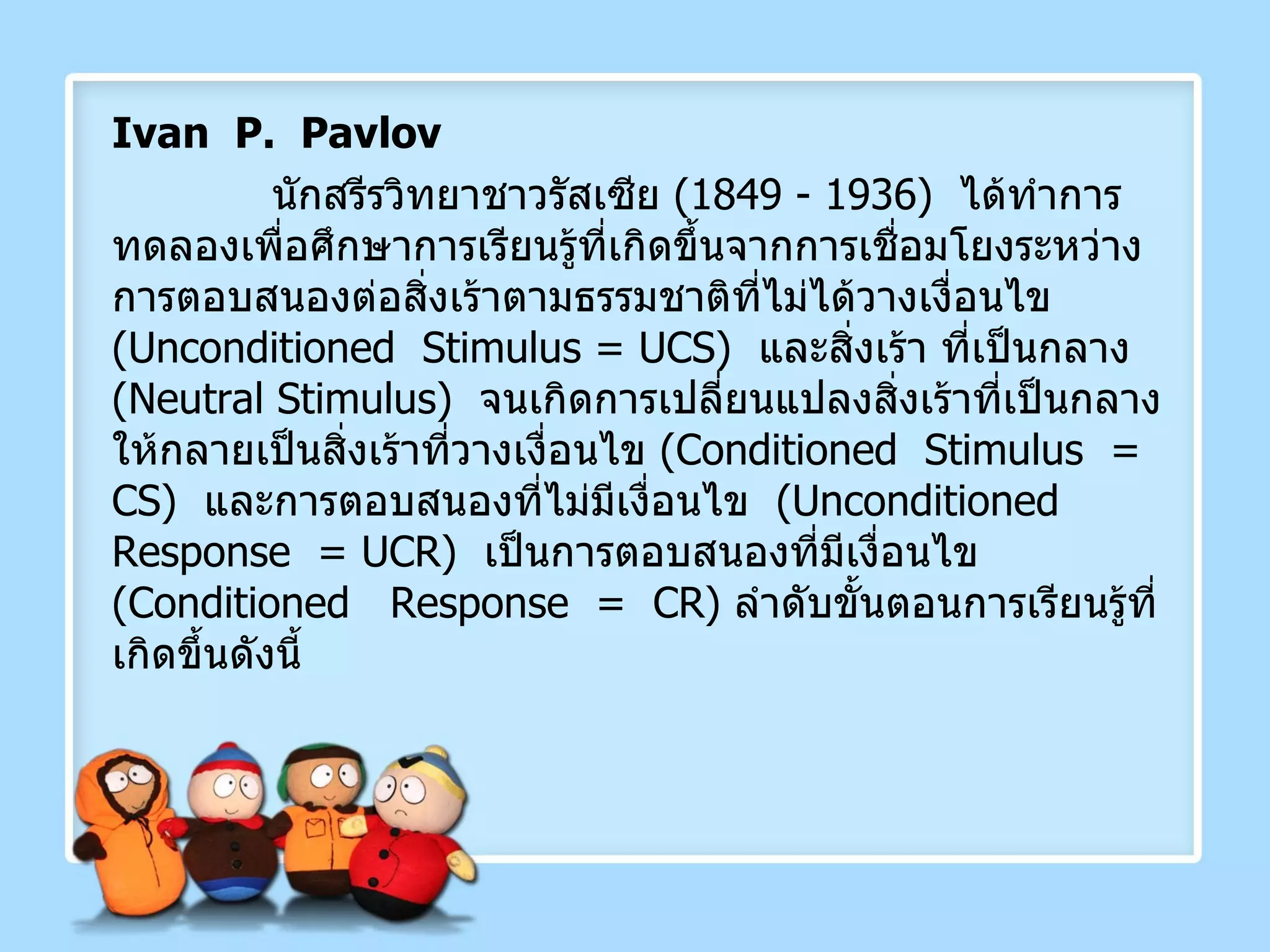 Ivan  P.  Pavlov นักสรีรวิทยาชาวรัสเซีย  (1849 - 1936)  ได้ทำการทดลองเพื่อศึกษาการเรียนรู้ที่เกิดขึ้นจากการเชื่อมโยงระหว่างการตอบสนองต่อสิ่งเร้าตามธรรมชาติที่ไม่ได้วางเงื่อนไข  ( Unconditioned  Stimulus =   UCS )  และสิ่งเร้า ที่เป็นกลาง  ( Neutral Stimulus )   จนเกิดการเปลี่ยนแปลงสิ่งเร้าที่เป็นกลางให้กลายเป็นสิ่งเร้าที่วางเงื่อนไข  ( Conditioned  Stimulus  =  CS )   และการตอบสนองที่ไม่มีเงื่อนไข  ( Unconditioned  Response  = UCR )  เป็นการตอบสนองที่มีเงื่อนไข  ( Conditioned  Response  =  CR )  ลำดับขั้นตอนการเรียนรู้ที่เกิดขึ้นดังนี้ 