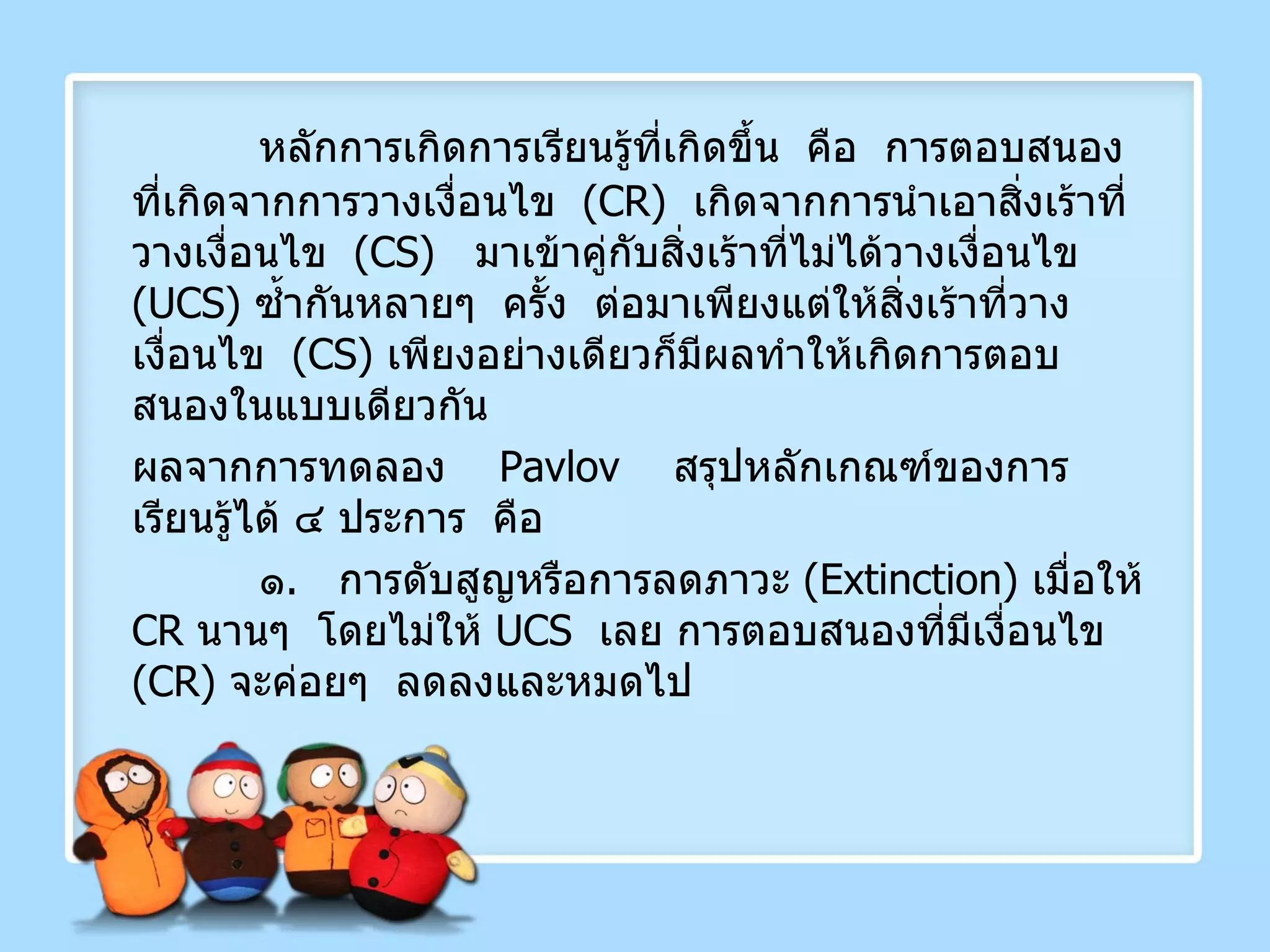 หลักการเกิดการเรียนรู้ที่เกิดขึ้น  คือ  การตอบสนองที่เกิดจากการวางเงื่อนไข  ( CR )  เกิดจากการนำเอาสิ่งเร้าที่วางเงื่อนไข  ( CS )  มาเข้าคู่กับสิ่งเร้าที่ไม่ได้วางเงื่อนไข  ( UCS )  ซ้ำกันหลายๆ  ครั้ง  ต่อมาเพียงแต่ให้สิ่งเร้าที่วางเงื่อนไข  ( CS )  เพียงอย่างเดียวก็มีผลทำให้เกิดการตอบสนองในแบบเดียวกัน ผลจากการทดลอง   Pavlov   สรุปหลักเกณฑ์ของการเรียนรู้ได้ ๔ ประการ  คือ ๑ .  การดับสูญหรือการลดภาวะ  ( Extinction )  เมื่อให้  CR   นานๆ  โดยไม่ให้  UCS  เลย การตอบสนองที่มีเงื่อนไข  ( CR )  จะค่อยๆ  ลดลงและหมดไป 