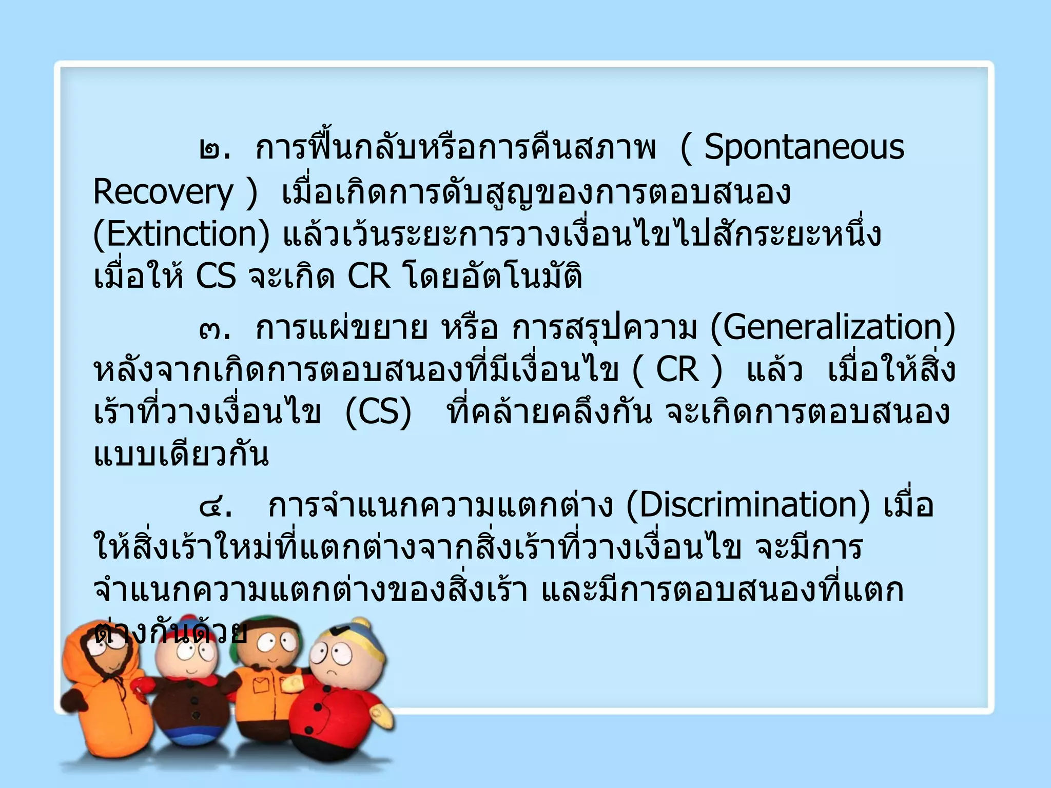 ๒ .  การฟื้นกลับหรือการคืนสภาพ  (  Spontaneous   Recovery  )  เมื่อเกิดการดับสูญของการตอบสนอง  ( Extinction )  แล้วเว้นระยะการวางเงื่อนไขไปสักระยะหนึ่ง  เมื่อให้  CS   จะเกิด  CR   โดยอัตโนมัติ ๓ .  การแผ่ขยาย หรือ การสรุปความ  ( Generalization )  หลังจากเกิดการตอบสนองที่มีเงื่อนไข  (  CR  )  แล้ว   เมื่อให้สิ่งเร้าที่วางเงื่อนไข  ( CS )  ที่คล้ายคลึงกัน จะเกิดการตอบสนองแบบเดียวกัน ๔ .  การจำแนกความแตกต่าง  ( Discrimination )  เมื่อให้สิ่งเร้าใหม่ที่แตกต่างจากสิ่งเร้าที่วางเงื่อนไข จะมีการจำแนกความแตกต่างของสิ่งเร้า และมีการตอบสนองที่แตกต่างกันด้วย 