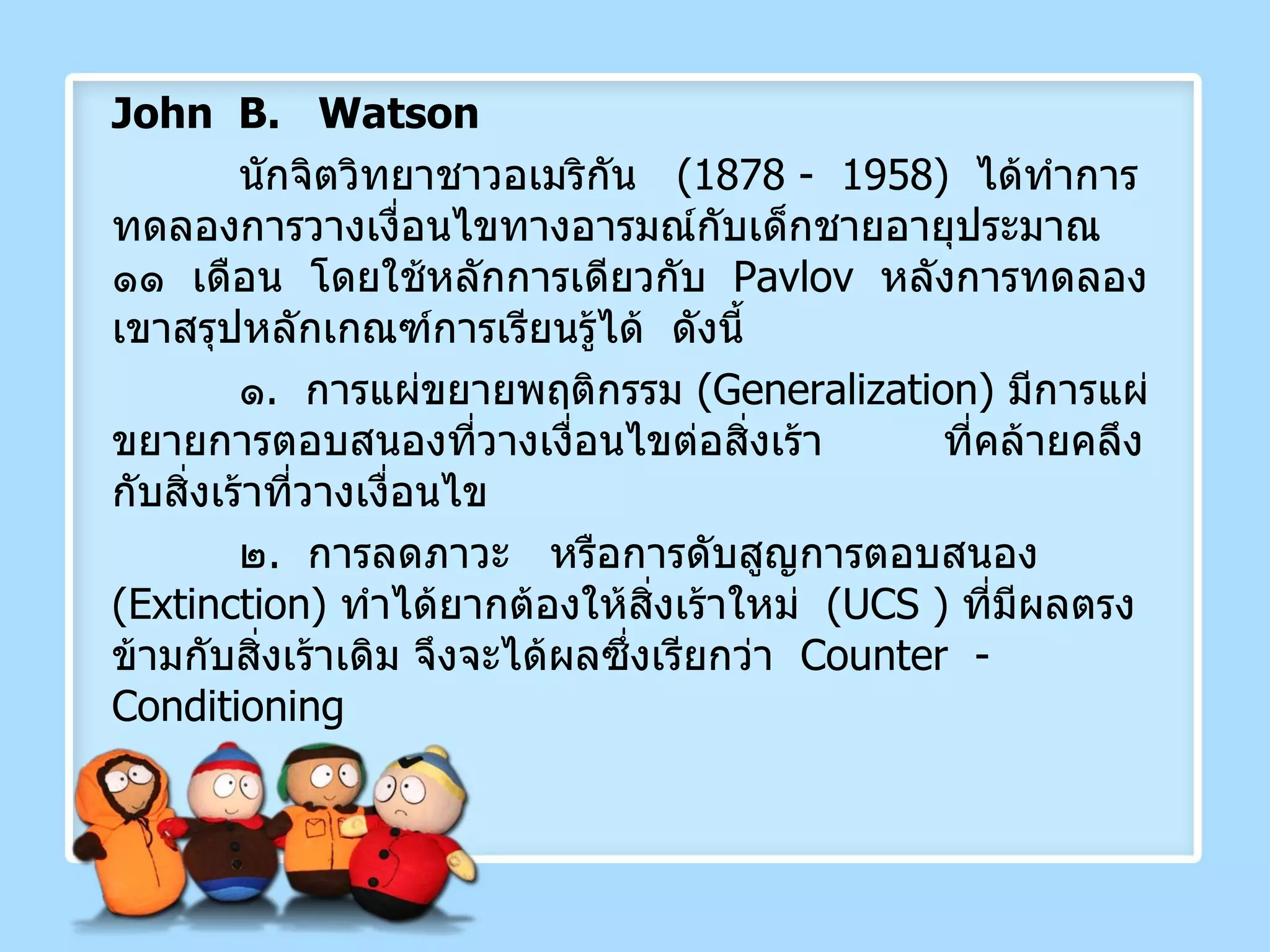 John  B.  Watson  นักจิตวิทยาชาวอเมริกัน  (1878 -  1958)  ได้ทำการทดลองการวางเงื่อนไขทางอารมณ์กับเด็กชายอายุประมาณ  ๑๑  เดือน  โดยใช้หลักการเดียวกับ  Pavlov   หลังการทดลองเขาสรุปหลักเกณฑ์การเรียนรู้ได้  ดังนี้ ๑ .  การแผ่ขยายพฤติกรรม  ( Generalization )  มีการแผ่ขยายการตอบสนองที่วางเงื่อนไขต่อสิ่งเร้า  ที่คล้ายคลึงกับสิ่งเร้าที่วางเงื่อนไข ๒ .  การลดภาวะ  หรือการดับสูญการตอบสนอง  ( Extinction )  ทำได้ยากต้องให้สิ่งเร้าใหม่  ( UCS  )  ที่มีผลตรงข้ามกับสิ่งเร้าเดิม จึงจะได้ผลซึ่งเรียกว่า   Counter  - Conditioning 