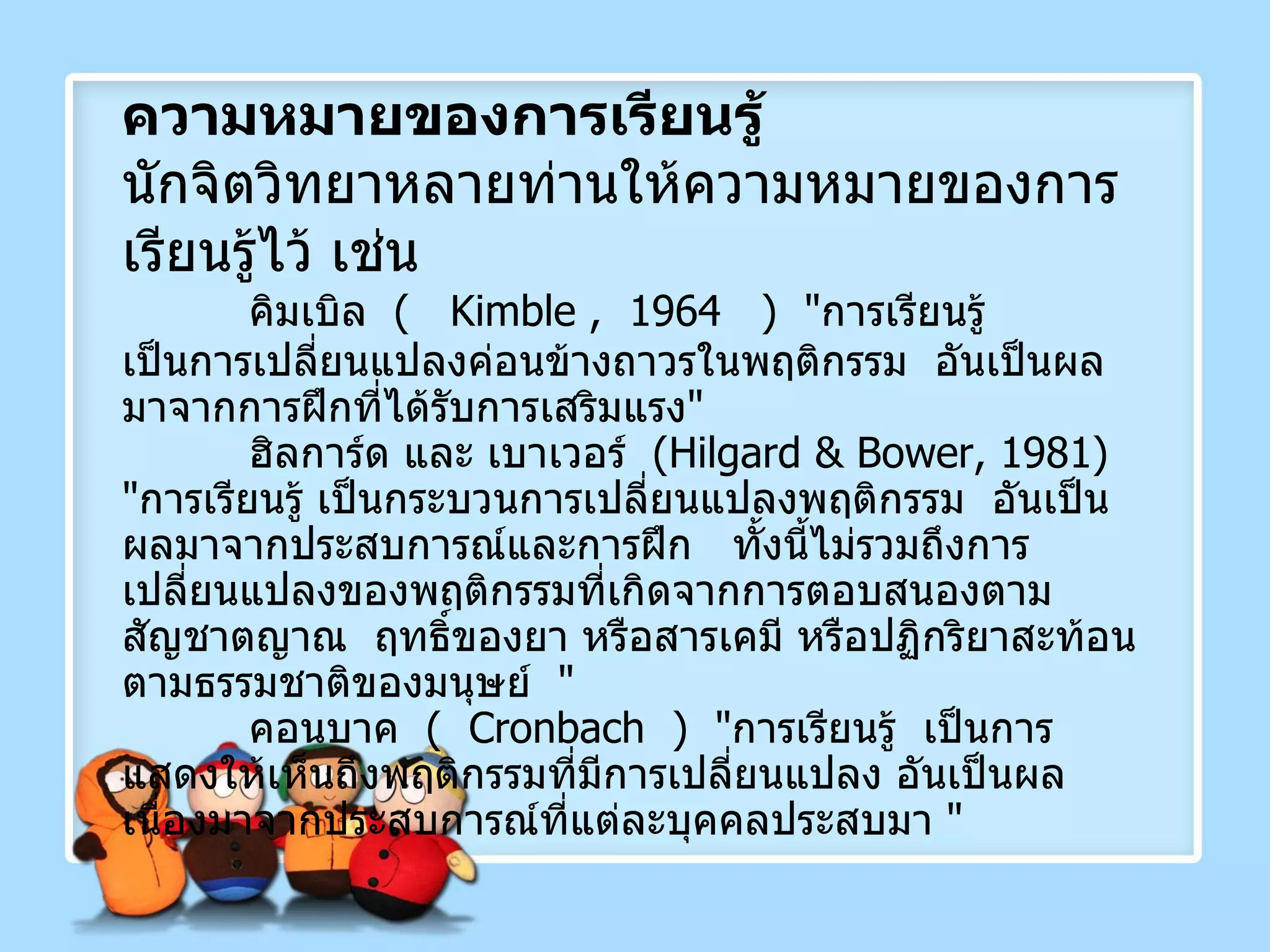 ความหมายของการเรียนรู้ นักจิตวิทยาหลายท่านให้ความหมายของการเรียนรู้ไว้ เช่น คิมเบิล  (   Kimble ,  1964  )  " การเรียนรู้  เป็นการเปลี่ยนแปลงค่อนข้างถาวรในพฤติกรรม  อันเป็นผลมาจากการฝึกที่ได้รับการเสริมแรง " ฮิลการ์ด และ เบาเวอร์  ( Hilgard & Bower, 1981 )  " การเรียนรู้ เป็นกระบวนการเปลี่ยนแปลงพฤติกรรม  อันเป็นผลมาจากประสบการณ์และการฝึก  ทั้งนี้ไม่รวมถึงการเปลี่ยนแปลงของพฤติกรรมที่เกิดจากการตอบสนองตามสัญชาตญาณ  ฤทธิ์ของยา หรือสารเคมี หรือปฏิกริยาสะท้อนตามธรรมชาติของมนุษย์  " คอนบาค  (  Cronbach  )  " การเรียนรู้  เป็นการแสดงให้เห็นถึงพฤติกรรมที่มีการเปลี่ยนแปลง อันเป็นผลเนื่องมาจากประสบการณ์ที่แต่ละบุคคลประสบมา  " 