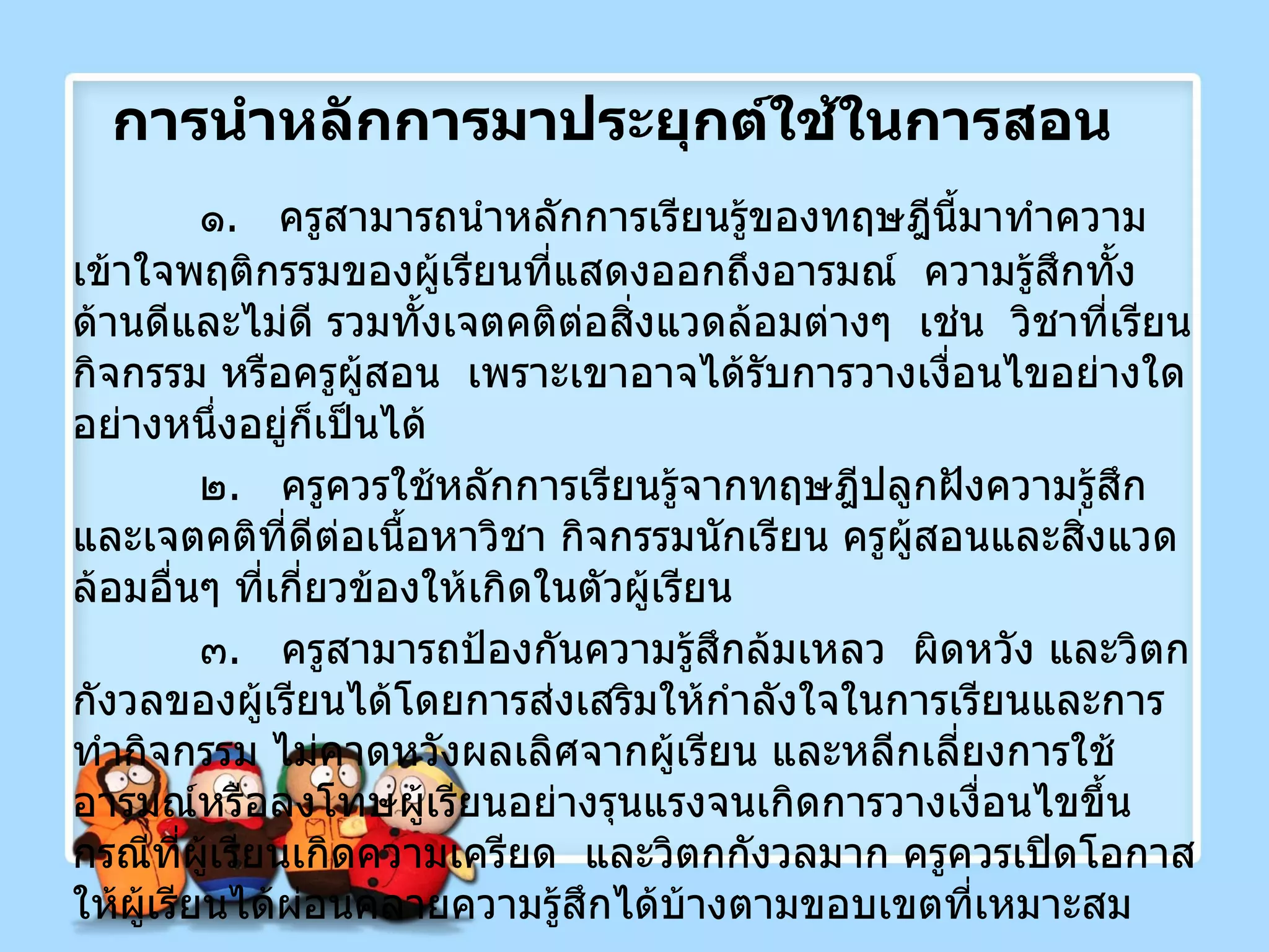 การนำหลักการมาประยุกต์ใช้ในการสอน ๑ .  ครูสามารถนำหลักการเรียนรู้ของทฤษฎีนี้มาทำความเข้าใจพฤติกรรมของผู้เรียนที่แสดงออกถึงอารมณ์  ความรู้สึกทั้งด้านดีและไม่ดี รวมทั้งเจตคติต่อสิ่งแวดล้อมต่างๆ  เช่น  วิชาที่เรียน กิจกรรม หรือครูผู้สอน  เพราะเขาอาจได้รับการวางเงื่อนไขอย่างใดอย่างหนึ่งอยู่ก็เป็นได้ ๒ .  ครูควรใช้หลักการเรียนรู้จากทฤษฎีปลูกฝังความรู้สึกและเจตคติที่ดีต่อเนื้อหาวิชา กิจกรรมนักเรียน ครูผู้สอนและสิ่งแวดล้อมอื่นๆ ที่เกี่ยวข้องให้เกิดในตัวผู้เรียน ๓ .  ครูสามารถป้องกันความรู้สึกล้มเหลว  ผิดหวัง และวิตกกังวลของผู้เรียนได้โดยการส่งเสริมให้กำลังใจในการเรียนและการทำกิจกรรม ไม่คาดหวังผลเลิศจากผู้เรียน และหลีกเลี่ยงการใช้อารมณ์หรือลงโทษผู้เรียนอย่างรุนแรงจนเกิดการวางเงื่อนไขขึ้น กรณีที่ผู้เรียนเกิดความเครียด  และวิตกกังวลมาก ครูควรเปิดโอกาสให้ผู้เรียนได้ผ่อนคลายความรู้สึกได้บ้างตามขอบเขตที่เหมาะสม 