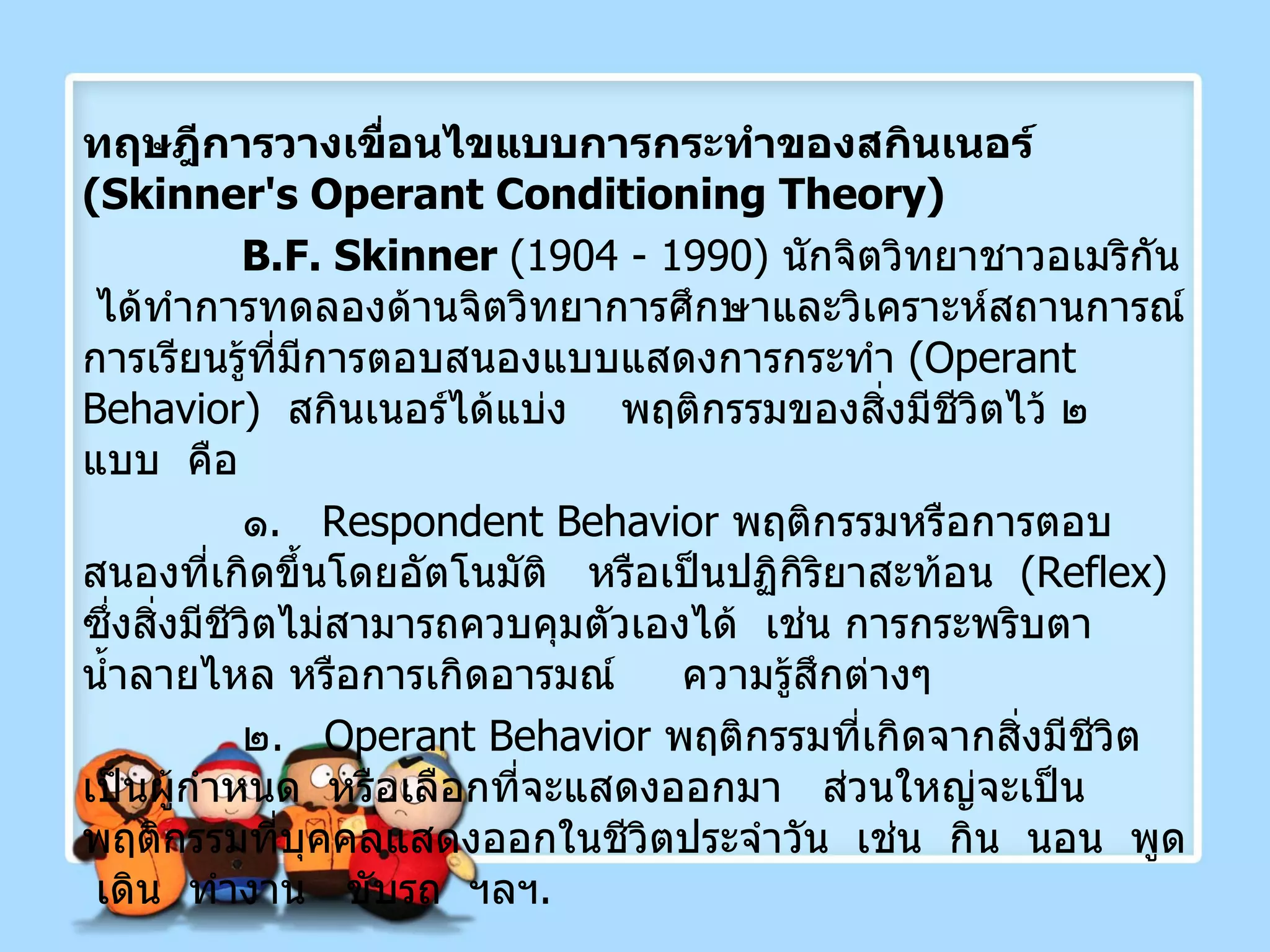 ทฤษฎีการวางเขื่อนไขแบบการกระทำของสกินเนอร์  ( Skinner's Operant   Conditioning Theory ) B.F. Skinner  (1904 - 1990)  นักจิตวิทยาชาวอเมริกัน  ได้ทำการทดลองด้านจิตวิทยาการศึกษาและวิเคราะห์สถานการณ์การเรียนรู้ที่มีการตอบสนองแบบแสดงการกระทำ  ( Operant Behavior )  สกินเนอร์ได้แบ่ง  พฤติกรรมของสิ่งมีชีวิตไว้ ๒  แบบ  คือ ๑ .   Respondent Behavior   พฤติกรรมหรือการตอบสนองที่เกิดขึ้นโดยอัตโนมัติ  หรือเป็นปฏิกิริยาสะท้อน   ( Reflex )   ซึ่งสิ่งมีชีวิตไม่สามารถควบคุมตัวเองได้  เช่น การกระพริบตา น้ำลายไหล หรือการเกิดอารมณ์   ความรู้สึกต่างๆ ๒ .  Operant Behavior   พฤติกรรมที่เกิดจากสิ่งมีชีวิตเป็นผู้กำหนด  หรือเลือกที่จะแสดงออกมา  ส่วนใหญ่จะเป็นพฤติกรรมที่บุคคลแสดงออกในชีวิตประจำวัน  เช่น  กิน  นอน  พูด  เดิน  ทำงาน  ขับรถ  ฯลฯ . 