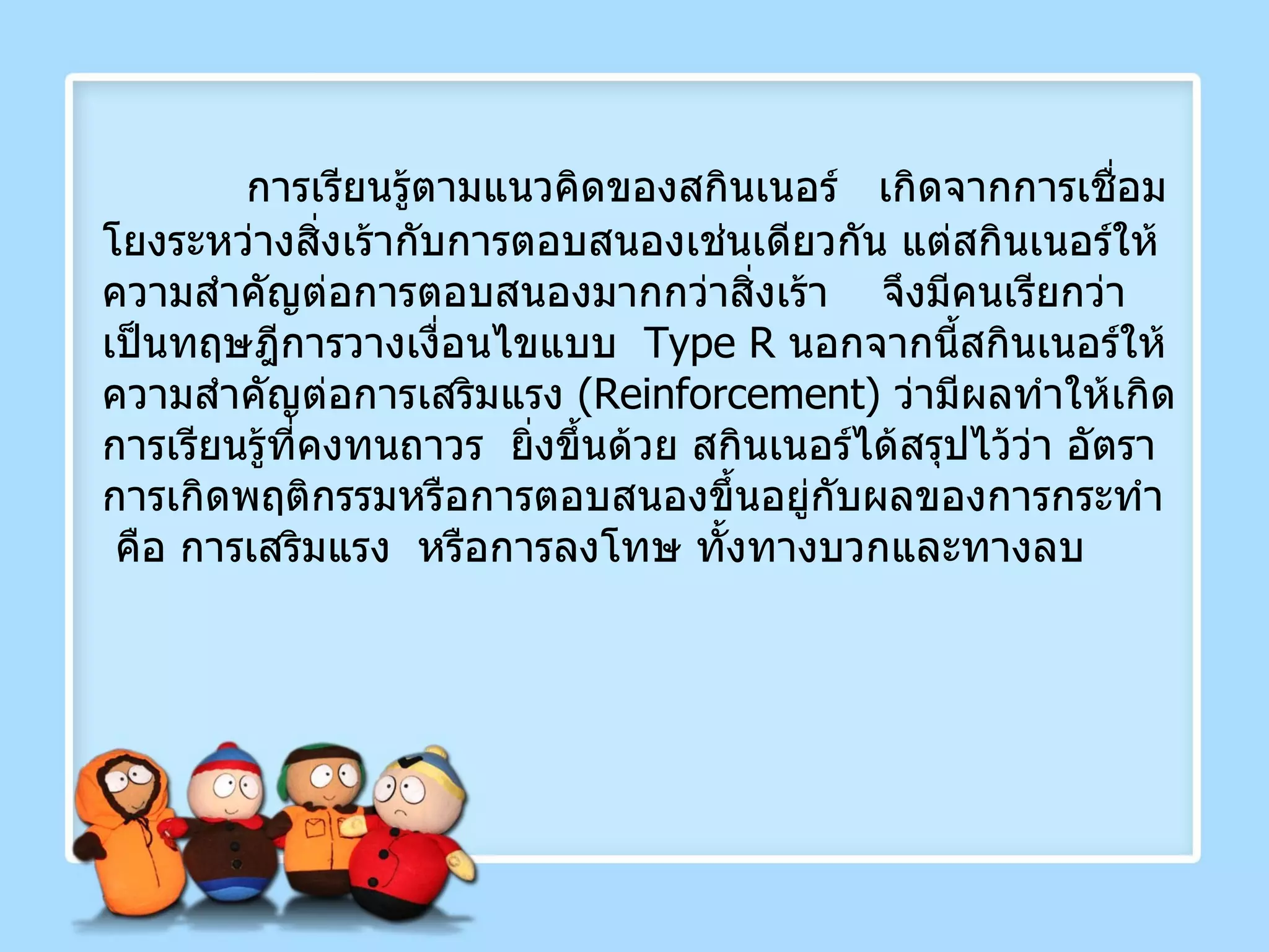   การเรียนรู้ตามแนวคิดของสกินเนอร์  เกิดจากการเชื่อมโยงระหว่างสิ่งเร้ากับการตอบสนองเช่นเดียวกัน แต่สกินเนอร์ให้ความสำคัญต่อการตอบสนองมากกว่าสิ่งเร้า  จึงมีคนเรียกว่าเป็นทฤษฎีการวางเงื่อนไขแบบ   Type R   นอกจากนี้สกินเนอร์ให้ความสำคัญต่อการเสริมแรง  ( Reinforcement )  ว่ามีผลทำให้เกิดการเรียนรู้ที่คงทนถาวร  ยิ่งขึ้นด้วย สกินเนอร์ได้สรุปไว้ว่า อัตราการเกิดพฤติกรรมหรือการตอบสนองขึ้นอยู่กับผลของการกระทำ  คือ การเสริมแรง  หรือการลงโทษ ทั้งทางบวกและทางลบ 