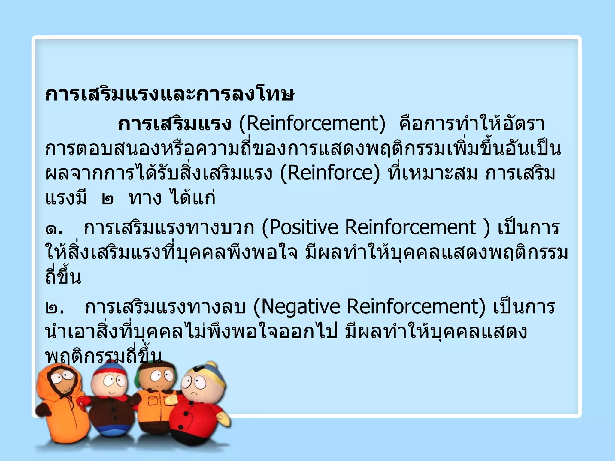 การเสริมแรงและการลงโทษ การเสริมแรง   ( Reinforcement )  คือการทำให้อัตราการตอบสนองหรือความถี่ของการแสดงพฤติกรรมเพิ่มขึ้นอันเป็นผลจากการได้รับสิ่งเสริมแรง  ( Reinforce )  ที่เหมาะสม การเสริมแรงมี  ๒  ทาง ได้แก่ ๑ .  การเสริมแรงทางบวก  ( Positive   Reinforcement  )  เป็นการให้สิ่งเสริมแรงที่บุคคลพึงพอใจ มีผลทำให้บุคคลแสดงพฤติกรรมถี่ขึ้น ๒ .  การเสริมแรงทางลบ  ( Negative Reinforcement )  เป็นการนำเอาสิ่งที่บุคคลไม่พึงพอใจออกไป มีผลทำให้บุคคลแสดงพฤติกรรมถี่ขึ้น 
