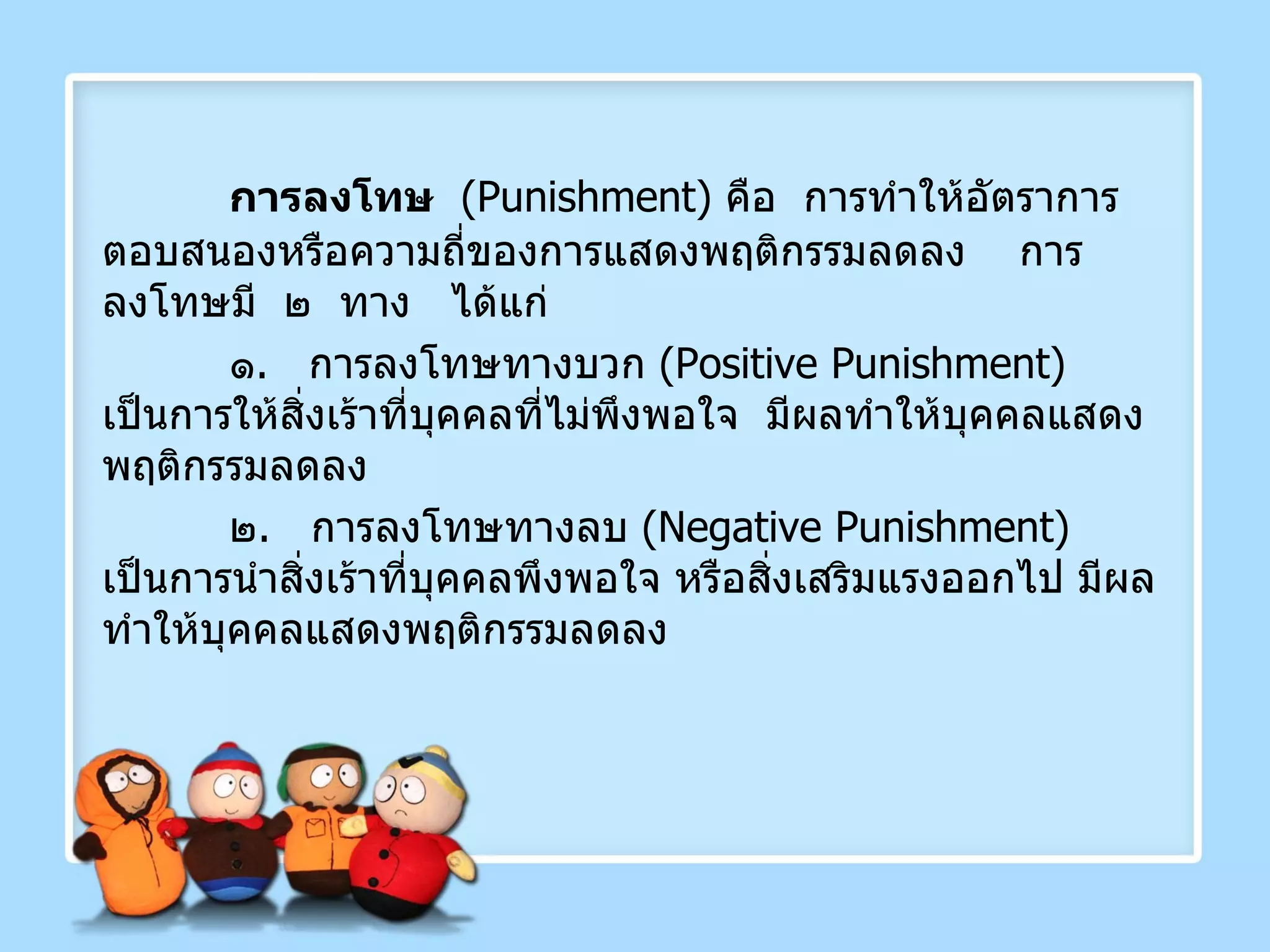 การลงโทษ   ( Punishment )  คือ  การทำให้อัตราการตอบสนองหรือความถี่ของการแสดงพฤติกรรมลดลง  การลงโทษมี  ๒  ทาง   ได้แก่ ๑ .  การลงโทษทางบวก  ( Positive Punishment )  เป็นการให้สิ่งเร้าที่บุคคลที่ไม่พึงพอใจ  มีผลทำให้บุคคลแสดงพฤติกรรมลดลง ๒ .  การลงโทษทางลบ  ( Negative Punishment )  เป็นการนำสิ่งเร้าที่บุคคลพึงพอใจ หรือสิ่งเสริมแรงออกไป มีผลทำให้บุคคลแสดงพฤติกรรมลดลง 