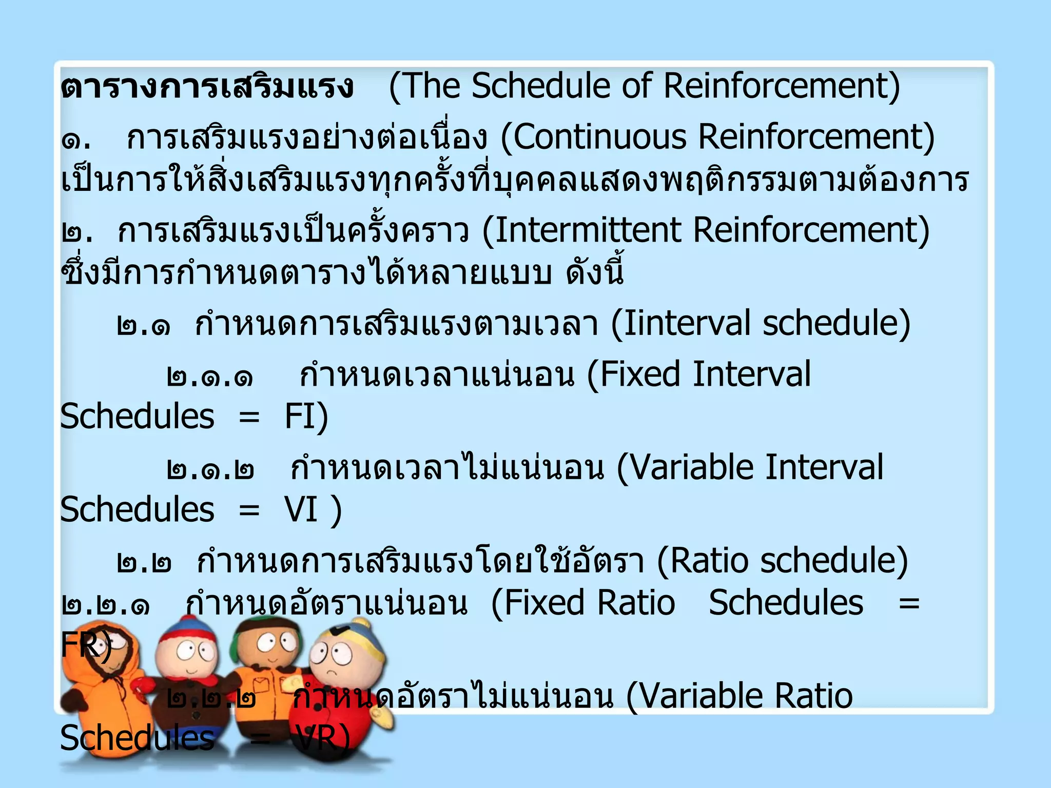 ตารางการเสริมแรง   ( The Schedule of Reinforcement )  ๑ .  การเสริมแรงอย่างต่อเนื่อง  ( Continuous Reinforcement )  เป็นการให้สิ่งเสริมแรงทุกครั้งที่บุคคลแสดงพฤติกรรมตามต้องการ ๒ .  การเสริมแรงเป็นครั้งคราว  ( Intermittent Reinforcement )  ซึ่งมีการกำหนดตารางได้หลายแบบ ดังนี้ ๒ . ๑  กำหนดการเสริมแรงตามเวลา  ( I interval schedule) ๒ . ๑ . ๑  กำหนดเวลาแน่นอน  ( Fixed Interval Schedules   =  FI )  ๒ . ๑ . ๒  กำหนดเวลาไม่แน่นอน  ( Variable Interval Schedules  =  VI  ) ๒ . ๒  กำหนดการเสริมแรงโดยใช้อัตรา  (Ratio schedule)  ๒ . ๒ . ๑  กำหนดอัตราแน่นอน  ( Fixed Ratio  Schedules  =  FR )  ๒ . ๒ . ๒  กำหนดอัตราไม่แน่นอน  ( Variable Ratio Schedules  =  VR ) 