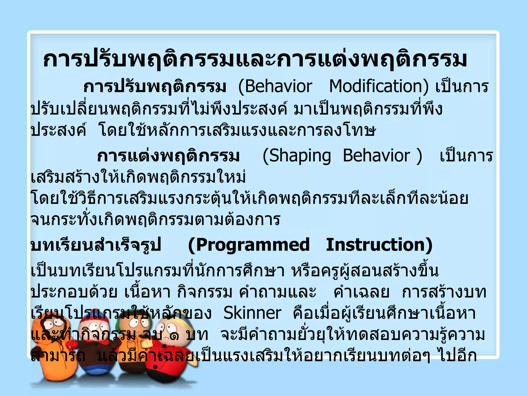 การปรับพฤติกรรมและการแต่งพฤติกรรม การปรับพฤติกรรม   ( Behavior  Modification )  เป็นการปรับเปลี่ยนพฤติกรรมที่ไม่พึงประสงค์ มาเป็นพฤติกรรมที่พึงประสงค์  โดยใช้หลักการเสริมแรงและการลงโทษ การแต่งพฤติกรรม   ( Shaping  Behavior  )  เป็นการเสริมสร้างให้เกิดพฤติกรรมใหม่  โดยใช้วิธีการเสริมแรงกระตุ้นให้เกิดพฤติกรรมทีละเล็กทีละน้อย  จนกระทั่งเกิดพฤติกรรมตามต้องการ บทเรียนสำเร็จรูป  ( Programmed  Instruction ) เป็นบทเรียนโปรแกรมที่นักการศึกษา หรือครูผู้สอนสร้างขึ้น ประกอบด้วย เนื้อหา กิจกรรม คำถามและ  คำเฉลย  การสร้างบทเรียนโปรแกรมใช้หลักของ  Skinner  คือเมื่อผู้เรียนศึกษาเนื้อหาและทำกิจกรรม จบ ๑ บท  จะมีคำถามยั่วยุให้ทดสอบความรู้ความสามารถ  แล้วมีคำเฉลยเป็นแรงเสริมให้อยากเรียนบทต่อๆ ไปอีก 