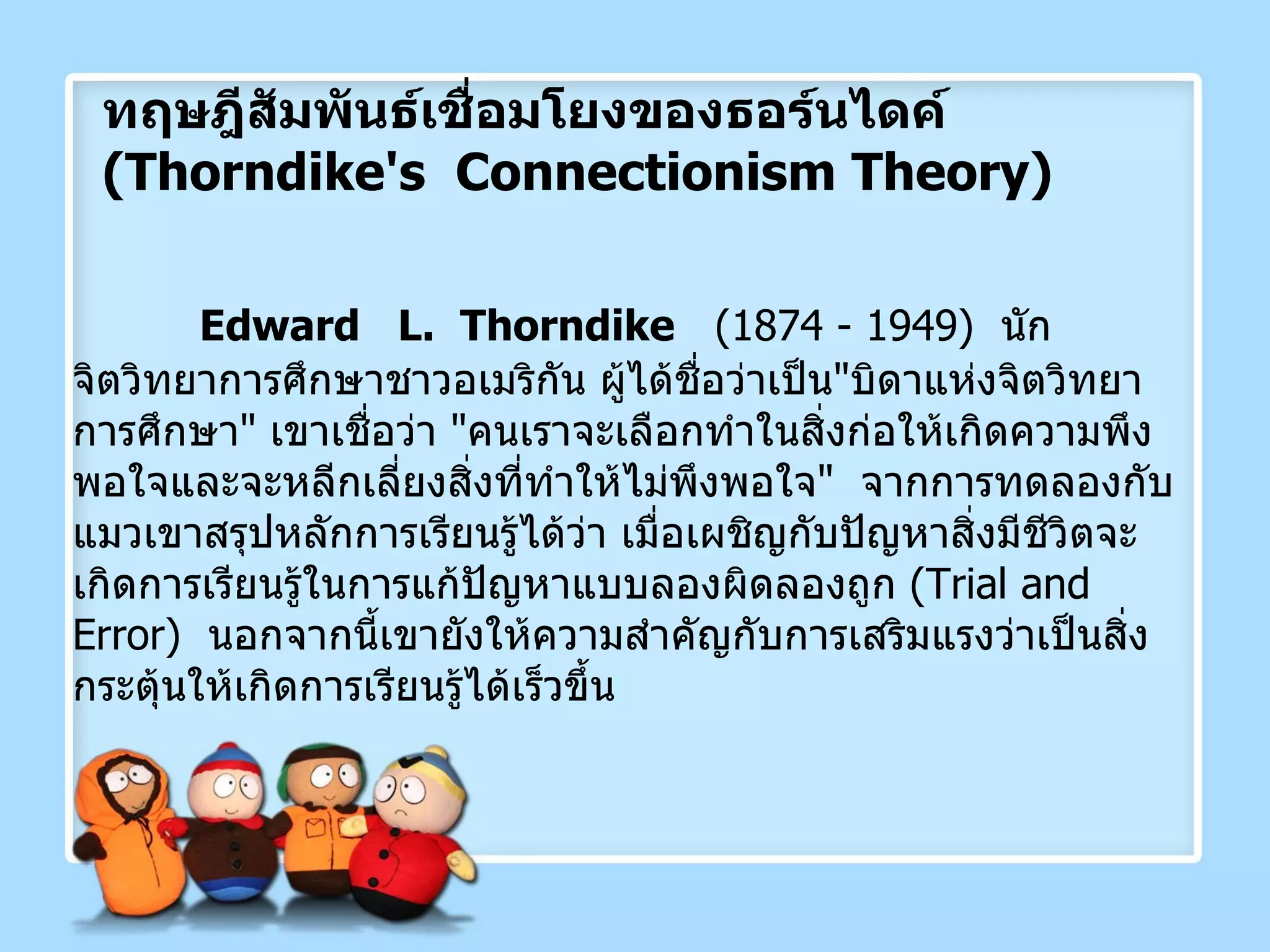 ทฤษฎีสัมพันธ์เชื่อมโยงของธอร์นไดค์  ( Thorndike's  Connectionism Theory ) Edward  L.  Thorndike   (1874 - 1949)  นักจิตวิทยาการศึกษาชาวอเมริกัน ผู้ได้ชื่อว่าเป็น " บิดาแห่งจิตวิทยาการศึกษา "  เขาเชื่อว่า  " คนเราจะเลือกทำในสิ่งก่อให้เกิดความพึงพอใจและจะหลีกเลี่ยงสิ่งที่ทำให้ไม่พึงพอใจ "  จากการทดลองกับแมวเขาสรุปหลักการเรียนรู้ได้ว่า เมื่อเผชิญกับปัญหาสิ่งมีชีวิตจะเกิดการเรียนรู้ในการแก้ปัญหาแบบลองผิดลองถูก  ( Trial and Error )  นอกจากนี้เขายังให้ความสำคัญกับการเสริมแรงว่าเป็นสิ่งกระตุ้นให้เกิดการเรียนรู้ได้เร็วขึ้น 