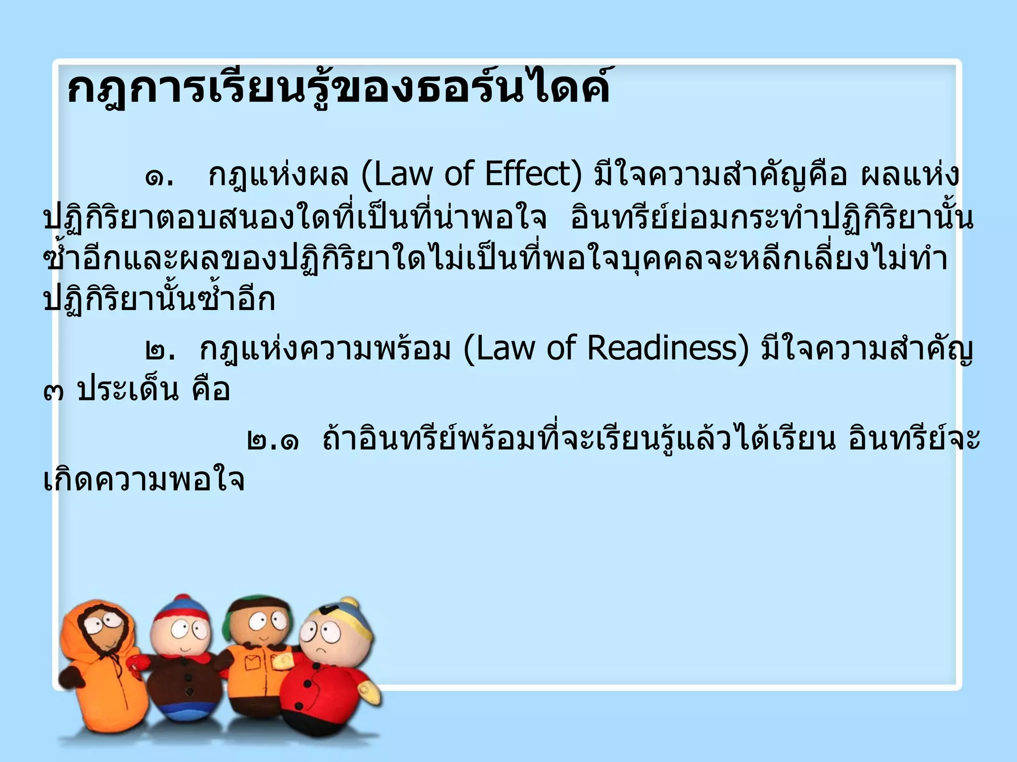 กฎการเรียนรู้ของธอร์นไดค์ ๑ .  กฎแห่งผล  ( Law of Effect )  มีใจความสำคัญคือ ผลแห่งปฏิกิริยาตอบสนองใดที่เป็นที่น่าพอใจ  อินทรีย์ย่อมกระทำปฏิกิริยานั้นซ้ำอีกและผลของปฏิกิริยาใดไม่เป็นที่พอใจบุคคลจะหลีกเลี่ยงไม่ทำปฏิกิริยานั้นซ้ำอีก ๒ .  กฎแห่งความพร้อม  ( Law of Readiness )  มีใจความสำคัญ ๓ ประเด็น คือ    ๒ . ๑  ถ้าอินทรีย์พร้อมที่จะเรียนรู้แล้วได้เรียน อินทรีย์จะเกิดความพอใจ 