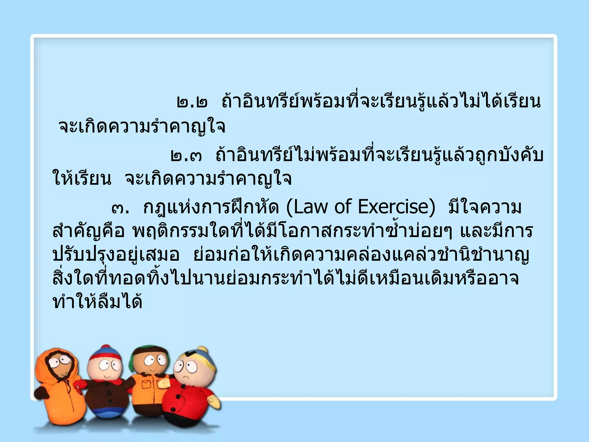   ๒ . ๒  ถ้าอินทรีย์พร้อมที่จะเรียนรู้แล้วไม่ได้เรียน  จะเกิดความรำคาญใจ   ๒ . ๓  ถ้าอินทรีย์ไม่พร้อมที่จะเรียนรู้แล้วถูกบังคับให้เรียน  จะเกิดความรำคาญใจ ๓ .  กฎแห่งการฝึกหัด  ( Law of Exercise )  มีใจความสำคัญคือ พฤติกรรมใดที่ได้มีโอกาสกระทำซ้ำบ่อยๆ และมีการปรับปรุงอยู่เสมอ  ย่อมก่อให้เกิดความคล่องแคล่วชำนิชำนาญ  สิ่งใดที่ทอดทิ้งไปนานย่อมกระทำได้ไม่ดีเหมือนเดิมหรืออาจทำให้ลืมได้ 