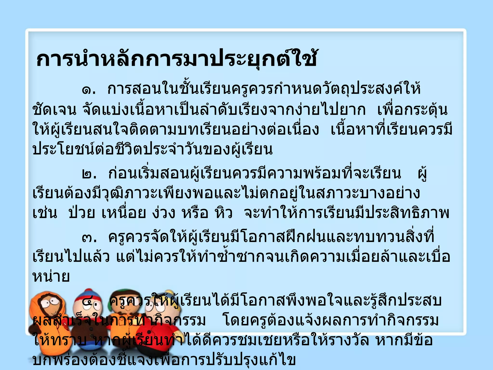 การนำหลักการมาประยุกต์ใช้ ๑ .  การสอนในชั้นเรียนครูควรกำหนดวัตถุประสงค์ให้ชัดเจน จัดแบ่งเนื้อหาเป็นลำดับเรียงจากง่ายไปยาก  เพื่อกระตุ้นให้ผู้เรียนสนใจติดตามบทเรียนอย่างต่อเนื่อง  เนื้อหาที่เรียนควรมีประโยชน์ต่อชีวิตประจำวันของผู้เรียน ๒ .  ก่อนเริ่มสอนผู้เรียนควรมีความพร้อมที่จะเรียน  ผู้เรียนต้องมีวุฒิภาวะเพียงพอและไม่ตกอยู่ในสภาวะบางอย่าง  เช่น  ป่วย เหนื่อย ง่วง หรือ หิว  จะทำให้การเรียนมีประสิทธิภาพ ๓ .  ครูควรจัดให้ผู้เรียนมีโอกาสฝึกฝนและทบทวนสิ่งที่เรียนไปแล้ว แต่ไม่ควรให้ทำซ้ำซากจนเกิดความเมื่อยล้าและเบื่อหน่าย ๔ .  ครูควรให้ผู้เรียนได้มีโอกาสพึงพอใจและรู้สึกประสบผลสำเร็จในการทำกิจกรรม  โดยครูต้องแจ้งผลการทำกิจกรรมให้ทราบ หากผู้เรียนทำได้ดีควรชมเชยหรือให้รางวัล หากมีข้อบกพร่องต้องชี้แจงเพื่อการปรับปรุงแก้ไข 