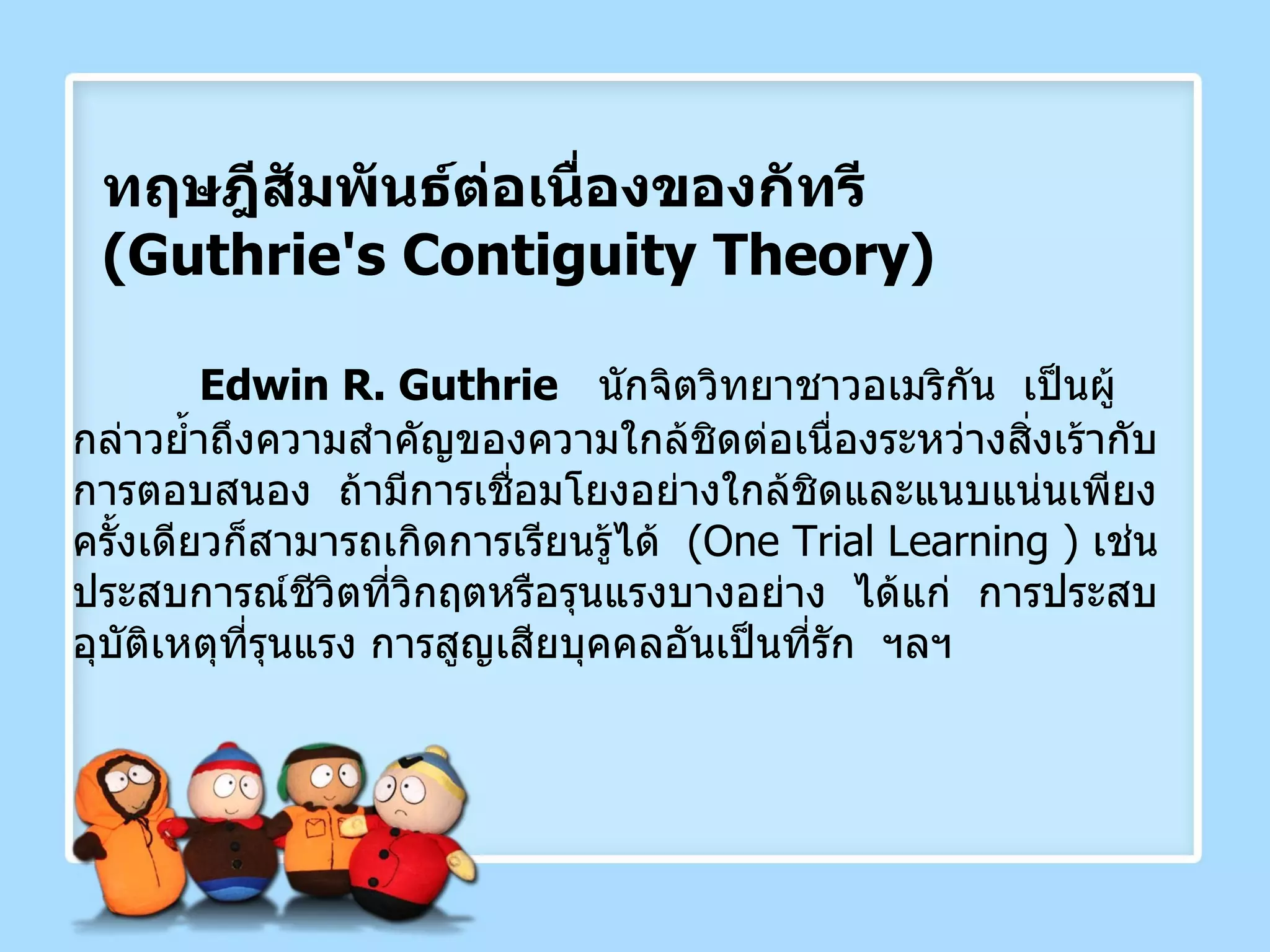 ทฤษฎีสัมพันธ์ต่อเนื่องของกัทรี  ( Guthrie's Contiguity Theory ) Edwin R.   Guthrie   นักจิตวิทยาชาวอเมริกัน  เป็นผู้กล่าวย้ำถึงความสำคัญของความใกล้ชิดต่อเนื่องระหว่างสิ่งเร้ากับการตอบสนอง  ถ้ามีการเชื่อมโยงอย่างใกล้ชิดและแนบแน่นเพียงครั้งเดียวก็สามารถเกิดการเรียนรู้ได้  ( One Trial Learning  )  เช่น ประสบการณ์ชีวิตที่วิกฤตหรือรุนแรงบางอย่าง  ได้แก่  การประสบอุบัติเหตุที่รุนแรง การสูญเสียบุคคลอันเป็นที่รัก  ฯลฯ 