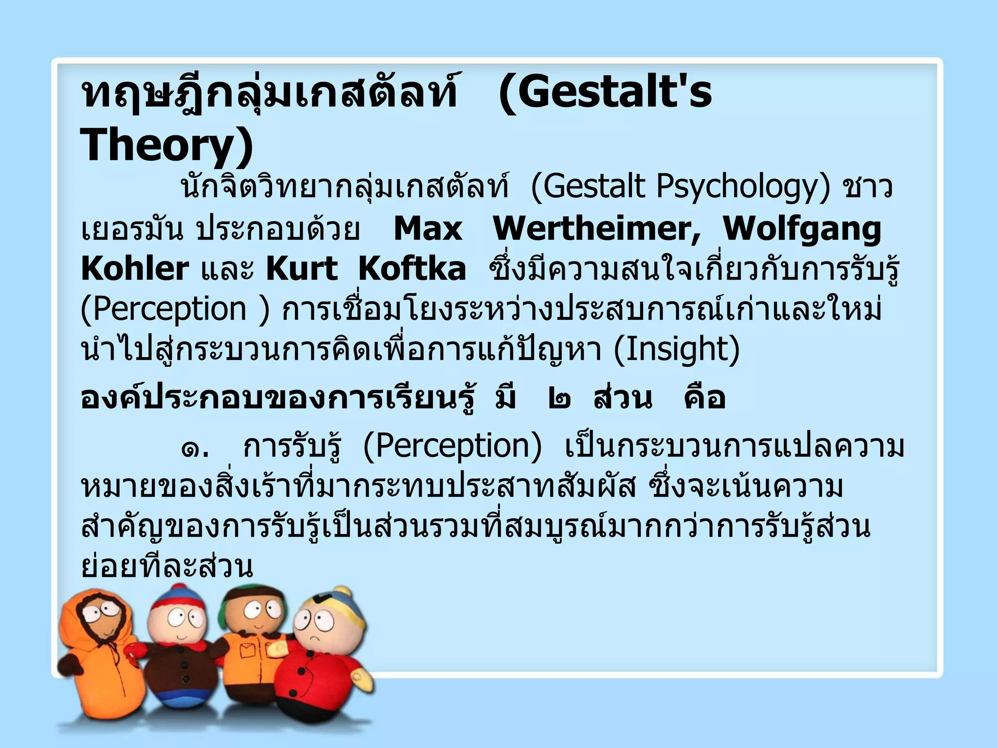 ทฤษฎีกลุ่มเกสตัลท์  ( Gestalt's  Theory ) นักจิตวิทยากลุ่มเกสตัลท์  ( Gestalt Psychology )  ชาวเยอรมัน ประกอบด้วย  Max  Wertheimer,  Wolfgang  Kohler   และ  Kurt  Koftka   ซึ่งมีความสนใจเกี่ยวกับการรับรู้  ( Perception  )  การเชื่อมโยงระหว่างประสบการณ์เก่าและใหม่  นำไปสู่กระบวนการคิดเพื่อการแก้ปัญหา  ( Insight ) องค์ประกอบของการเรียนรู้  มี  ๒  ส่วน  คือ ๑ .  การรับรู้  ( Perception )  เป็นกระบวนการแปลความหมายของสิ่งเร้าที่มากระทบประสาทสัมผัส ซึ่งจะเน้นความสำคัญของการรับรู้เป็นส่วนรวมที่สมบูรณ์มากกว่าการรับรู้ส่วนย่อยทีละส่วน 