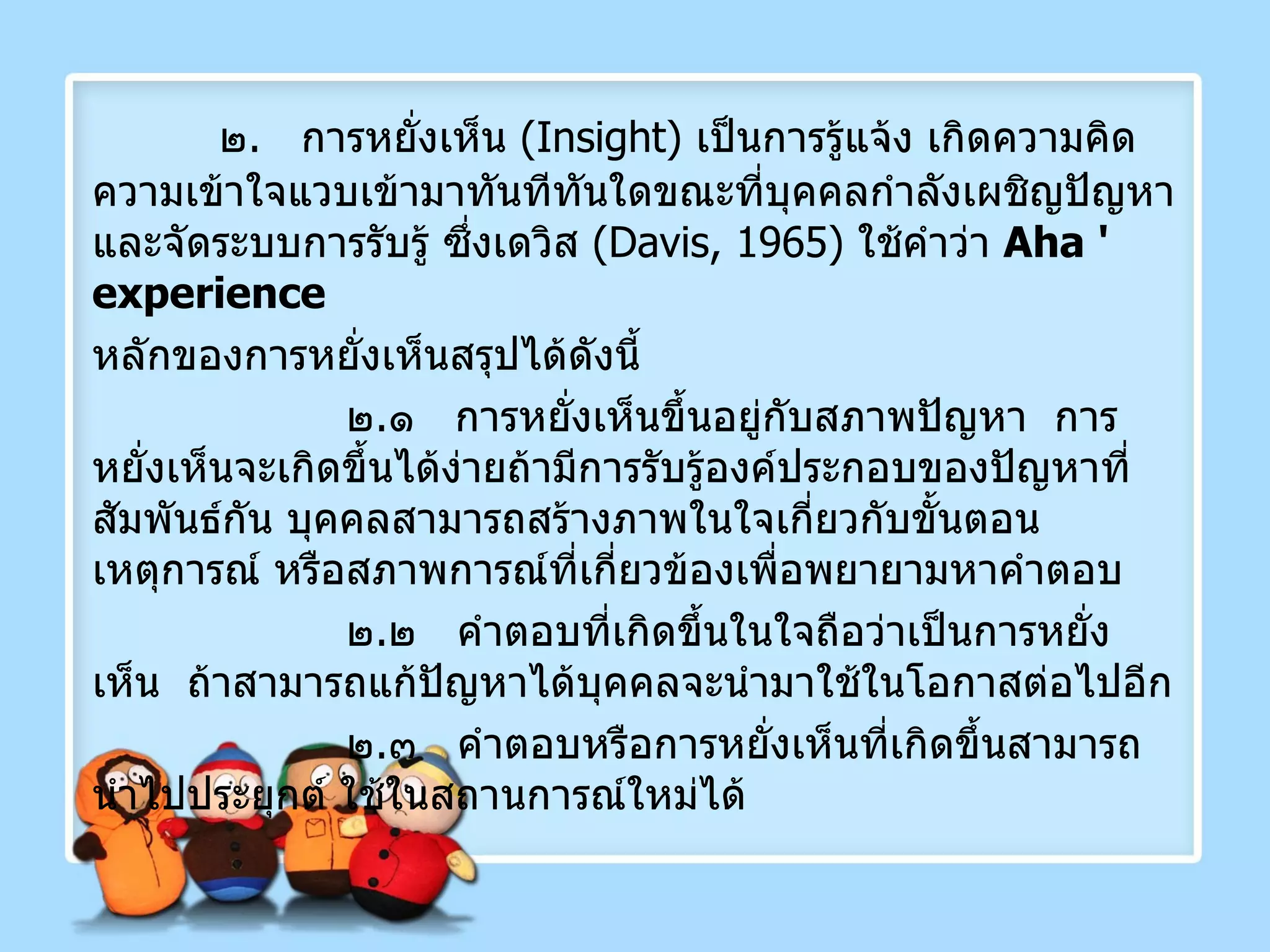 ๒ .  การหยั่งเห็น  ( Insight )  เป็นการรู้แจ้ง เกิดความคิดความเข้าใจแวบเข้ามาทันทีทันใดขณะที่บุคคลกำลังเผชิญปัญหาและจัดระบบการรับรู้ ซึ่งเดวิส  ( Davis, 1965 )  ใช้คำว่า  Aha '   experience   หลักของการหยั่งเห็นสรุปได้ดังนี้ ๒ . ๑  การหยั่งเห็นขึ้นอยู่กับสภาพปัญหา  การหยั่งเห็นจะเกิดขึ้นได้ง่ายถ้ามีการรับรู้องค์ประกอบของปัญหาที่สัมพันธ์กัน บุคคลสามารถสร้างภาพในใจเกี่ยวกับขั้นตอนเหตุการณ์ หรือสภาพการณ์ที่เกี่ยวข้องเพื่อพยายามหาคำตอบ ๒ . ๒  คำตอบที่เกิดขึ้นในใจถือว่าเป็นการหยั่งเห็น  ถ้าสามารถแก้ปัญหาได้บุคคลจะนำมาใช้ในโอกาสต่อไปอีก   ๒ . ๓  คำตอบหรือการหยั่งเห็นที่เกิดขึ้นสามารถนำไปประยุกต์ ใช้ในสถานการณ์ใหม่ได้ 