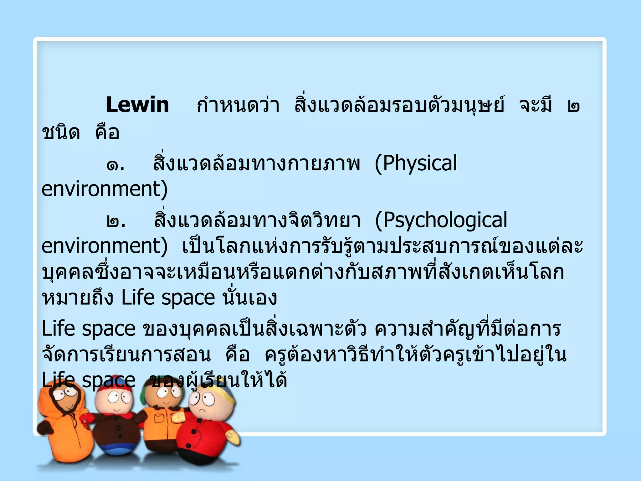 Lewin  กำหนดว่า  สิ่งแวดล้อมรอบตัวมนุษย์  จะมี  ๒ ชนิด  คือ ๑ .  สิ่งแวดล้อมทางกายภาพ  ( Physical  environment ) ๒ .  สิ่งแวดล้อมทางจิตวิทยา  ( Psychological environment )  เป็นโลกแห่งการรับรู้ตามประสบการณ์ของแต่ละบุคคลซึ่งอาจจะเหมือนหรือแตกต่างกับสภาพที่สังเกตเห็นโลก หมายถึง  Life space  นั่นเอง Life space   ของบุคคลเป็นสิ่งเฉพาะตัว ความสำคัญที่มีต่อการจัดการเรียนการสอน  คือ  ครูต้องหาวิธีทำให้ตัวครูเข้าไปอยู่ใน  Life space  ของผู้เรียนให้ได้ 