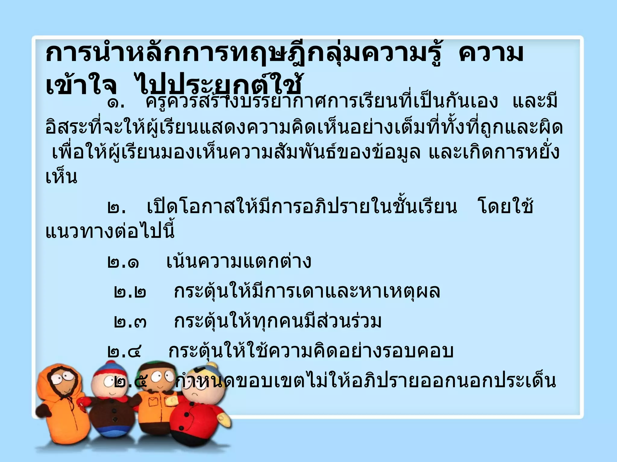 การนำหลักการทฤษฎีกลุ่มความรู้  ความเข้าใจ  ไปประยุกต์ใช้ ๑ .  ครูควรสร้างบรรยากาศการเรียนที่เป็นกันเอง  และมีอิสระที่จะให้ผู้เรียนแสดงความคิดเห็นอย่างเต็มที่ทั้งที่ถูกและผิด  เพื่อให้ผู้เรียนมองเห็นความสัมพันธ์ของข้อมูล และเกิดการหยั่งเห็น ๒ .  เปิดโอกาสให้มีการอภิปรายในชั้นเรียน  โดยใช้แนวทางต่อไปนี้ ๒ . ๑  เน้นความแตกต่าง   ๒ . ๒  กระตุ้นให้มีการเดาและหาเหตุผล   ๒ . ๓  กระตุ้นให้ทุกคนมีส่วนร่วม ๒ . ๔  กระตุ้นให้ใช้ความคิดอย่างรอบคอบ   ๒ . ๕  กำหนดขอบเขตไม่ให้อภิปรายออกนอกประเด็น 