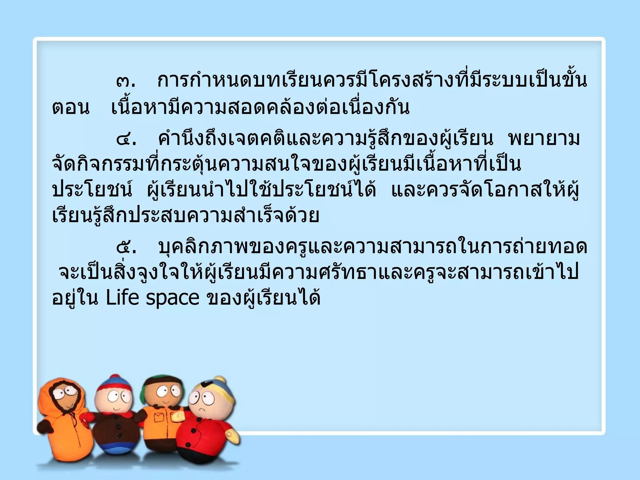๓ .  การกำหนดบทเรียนควรมีโครงสร้างที่มีระบบเป็นขั้นตอน  เนื้อหามีความสอดคล้องต่อเนื่องกัน ๔ .  คำนึงถึงเจตคติและความรู้สึกของผู้เรียน  พยายามจัดกิจกรรมที่กระตุ้นความสนใจของผู้เรียนมีเนื้อหาที่เป็นประโยชน์  ผู้เรียนนำไปใช้ประโยชน์ได้  และควรจัดโอกาสให้ผู้เรียนรู้สึกประสบความสำเร็จด้วย ๕ .  บุคลิกภาพของครูและความสามารถในการถ่ายทอด  จะเป็นสิ่งจูงใจให้ผู้เรียนมีความศรัทธาและครูจะสามารถเข้าไปอยู่ใน  Life space   ของผู้เรียนได้ 
