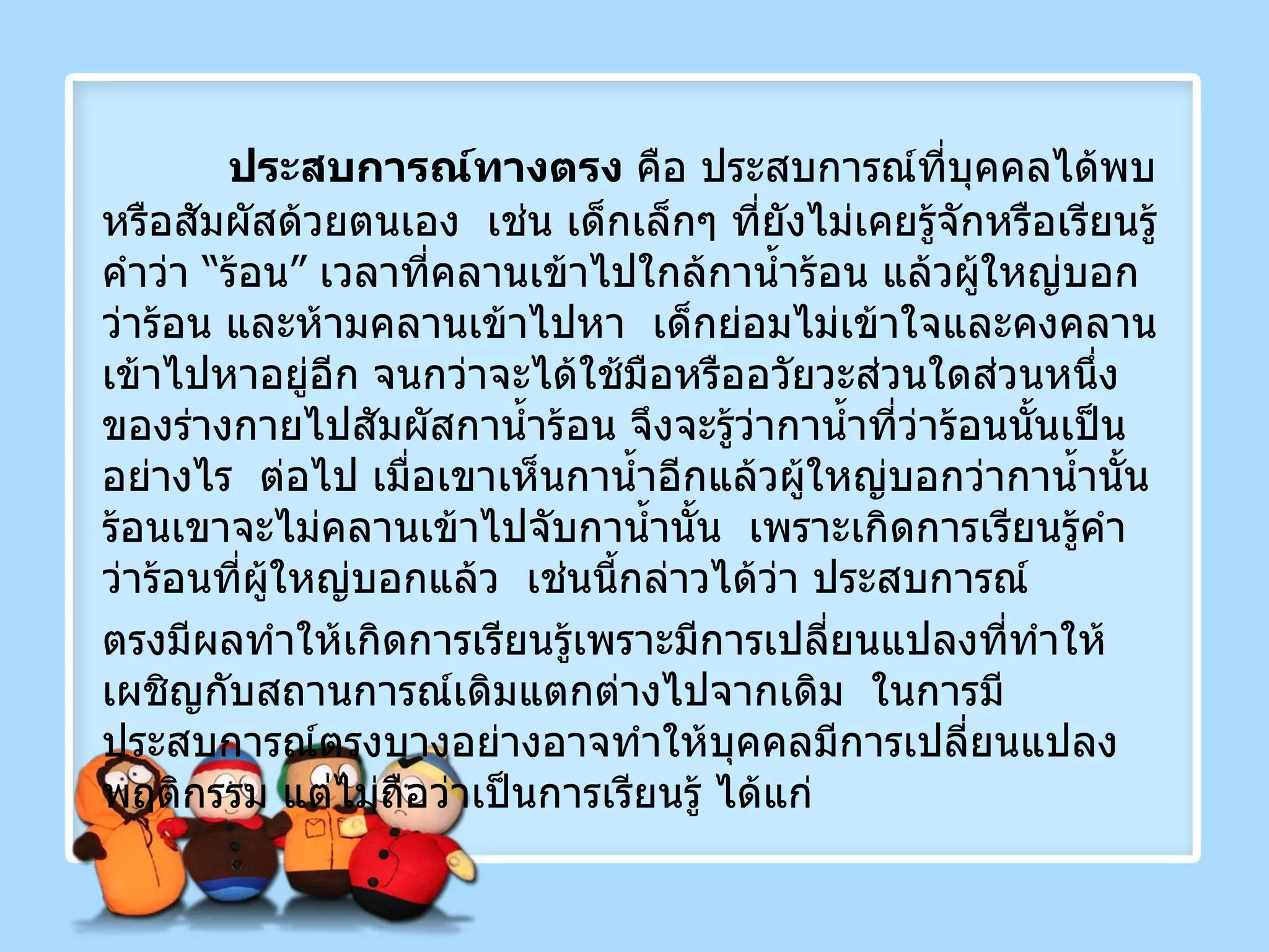 ประสบการณ์ทางตรง  คือ ประสบการณ์ที่บุคคลได้พบหรือสัมผัสด้วยตนเอง  เช่น เด็กเล็กๆ ที่ยังไม่เคยรู้จักหรือเรียนรู้คำว่า “ร้อน” เวลาที่คลานเข้าไปใกล้กาน้ำร้อน แล้วผู้ใหญ่บอกว่าร้อน และห้ามคลานเข้าไปหา  เด็กย่อมไม่เข้าใจและคงคลานเข้าไปหาอยู่อีก จนกว่าจะได้ใช้มือหรืออวัยวะส่วนใดส่วนหนึ่งของร่างกายไปสัมผัสกาน้ำร้อน จึงจะรู้ว่ากาน้ำที่ว่าร้อนนั้นเป็นอย่างไร  ต่อไป เมื่อเขาเห็นกาน้ำอีกแล้วผู้ใหญ่บอกว่ากาน้ำนั้นร้อนเขาจะไม่คลานเข้าไปจับกาน้ำนั้น  เพราะเกิดการเรียนรู้คำว่าร้อนที่ผู้ใหญ่บอกแล้ว  เช่นนี้กล่าวได้ว่า ประสบการณ์ ตรงมีผลทำให้เกิดการเรียนรู้เพราะมีการเปลี่ยนแปลงที่ทำให้เผชิญกับสถานการณ์เดิมแตกต่างไปจากเดิม  ในการมีประสบการณ์ตรงบางอย่างอาจทำให้บุคคลมีการเปลี่ยนแปลงพฤติกรรม แต่ไม่ถือว่าเป็นการเรียนรู้ ได้แก่ 
