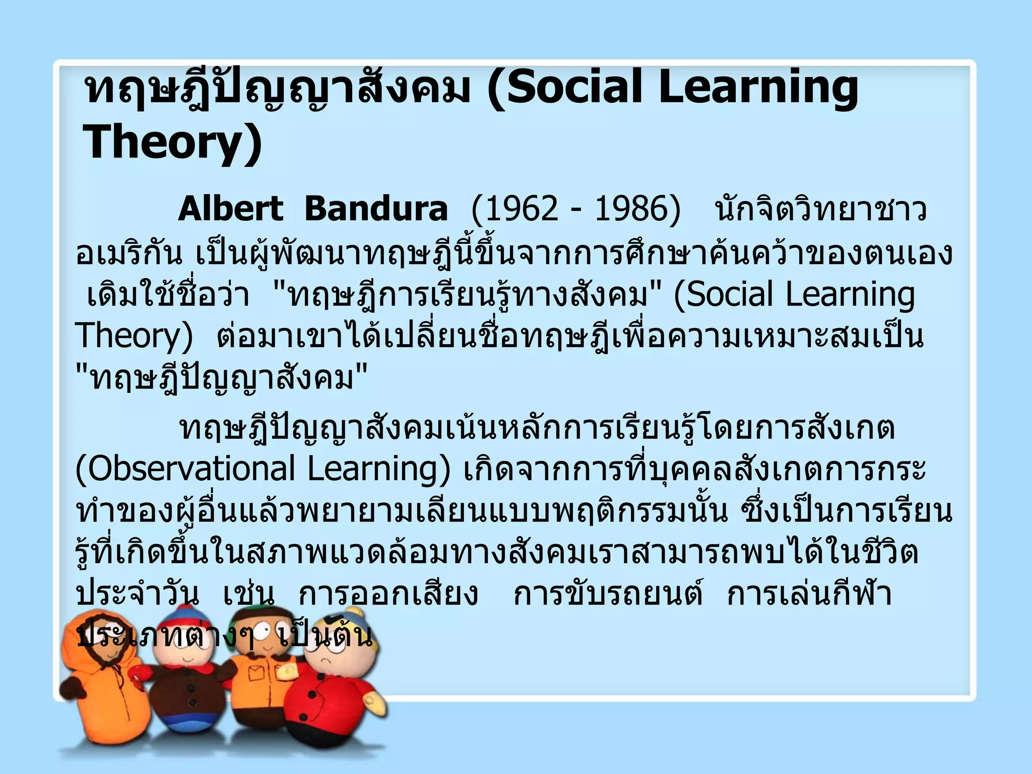 ทฤษฎีปัญญาสังคม  ( Social Learning Theory ) Albert  Bandura   (1962 - 1986)  นักจิตวิทยาชาวอเมริกัน เป็นผู้พัฒนาทฤษฎีนี้ขึ้นจากการศึกษาค้นคว้าของตนเอง  เดิมใช้ชื่อว่า  " ทฤษฎีการเรียนรู้ทางสังคม " ( Social Learning Theory )  ต่อมาเขาได้เปลี่ยนชื่อทฤษฎีเพื่อความเหมาะสมเป็น  " ทฤษฎีปัญญาสังคม "  ทฤษฎีปัญญาสังคมเน้นหลักการเรียนรู้โดยการสังเกต  ( Observational Learning )  เกิดจากการที่บุคคลสังเกตการกระทำของผู้อื่นแล้วพยายามเลียนแบบพฤติกรรมนั้น ซึ่งเป็นการเรียนรู้ที่เกิดขึ้นในสภาพแวดล้อมทางสังคมเราสามารถพบได้ในชีวิตประจำวัน  เช่น  การออกเสียง  การขับรถยนต์  การเล่นกีฬาประเภทต่างๆ  เป็นต้น   