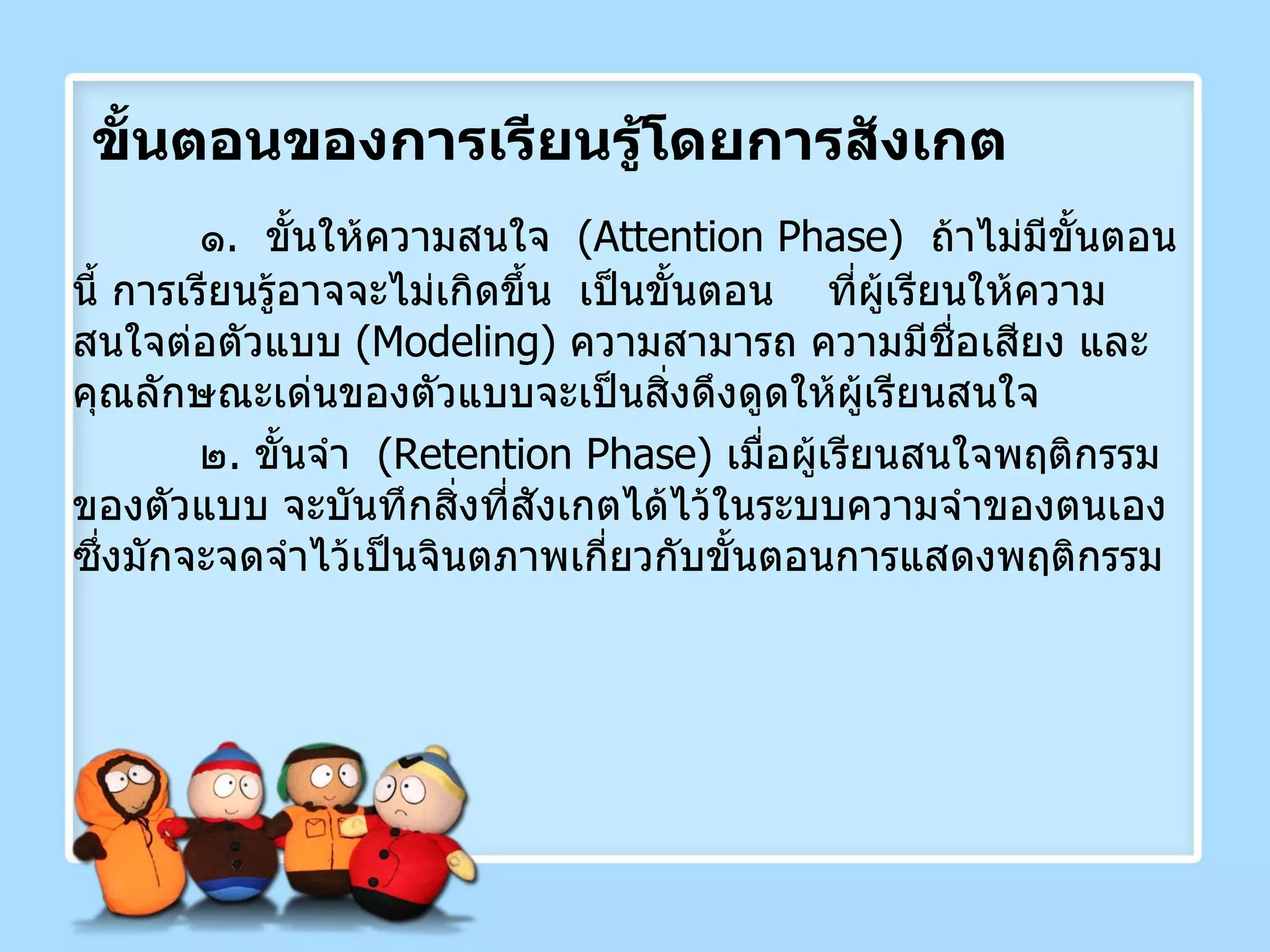ขั้นตอนของการเรียนรู้โดยการสังเกต ๑ .  ขั้นให้ความสนใจ  ( Attention Phase )  ถ้าไม่มีขั้นตอนนี้ การเรียนรู้อาจจะไม่เกิดขึ้น  เป็นขั้นตอน  ที่ผู้เรียนให้ความสนใจต่อตัวแบบ  ( Modeling )  ความสามารถ ความมีชื่อเสียง และคุณลักษณะเด่นของตัวแบบจะเป็นสิ่งดึงดูดให้ผู้เรียนสนใจ ๒ .  ขั้นจำ  ( Retention Phase )  เมื่อผู้เรียนสนใจพฤติกรรมของตัวแบบ จะบันทึกสิ่งที่สังเกตได้ไว้ในระบบความจำของตนเอง  ซึ่งมักจะจดจำไว้เป็นจินตภาพเกี่ยวกับขั้นตอนการแสดงพฤติกรรม 