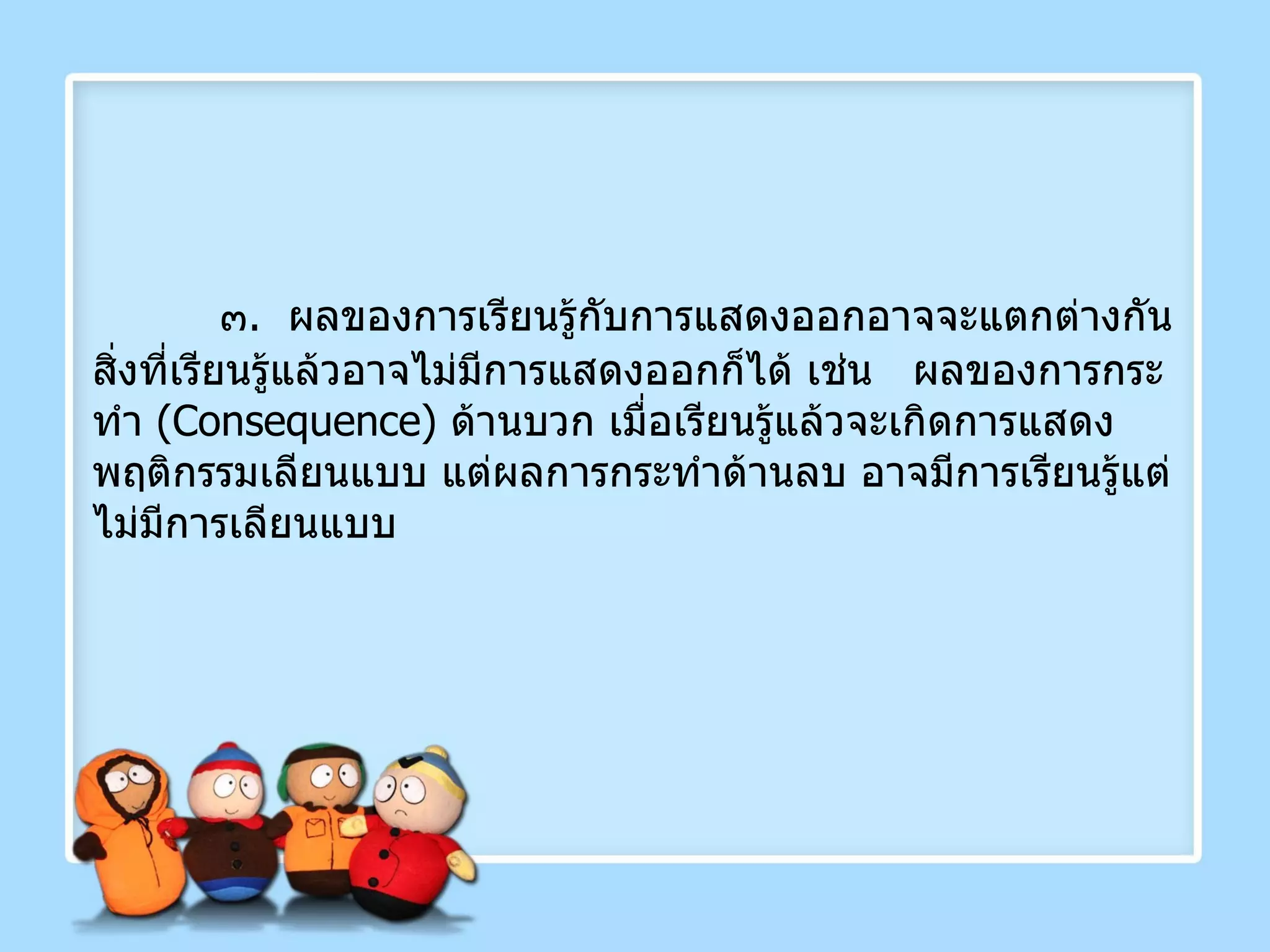 ๓ .  ผลของการเรียนรู้กับการแสดงออกอาจจะแตกต่างกัน สิ่งที่เรียนรู้แล้วอาจไม่มีการแสดงออกก็ได้ เช่น  ผลของการกระทำ  ( Consequence )  ด้านบวก เมื่อเรียนรู้แล้วจะเกิดการแสดงพฤติกรรมเลียนแบบ แต่ผลการกระทำด้านลบ อาจมีการเรียนรู้แต่ไม่มีการเลียนแบบ 