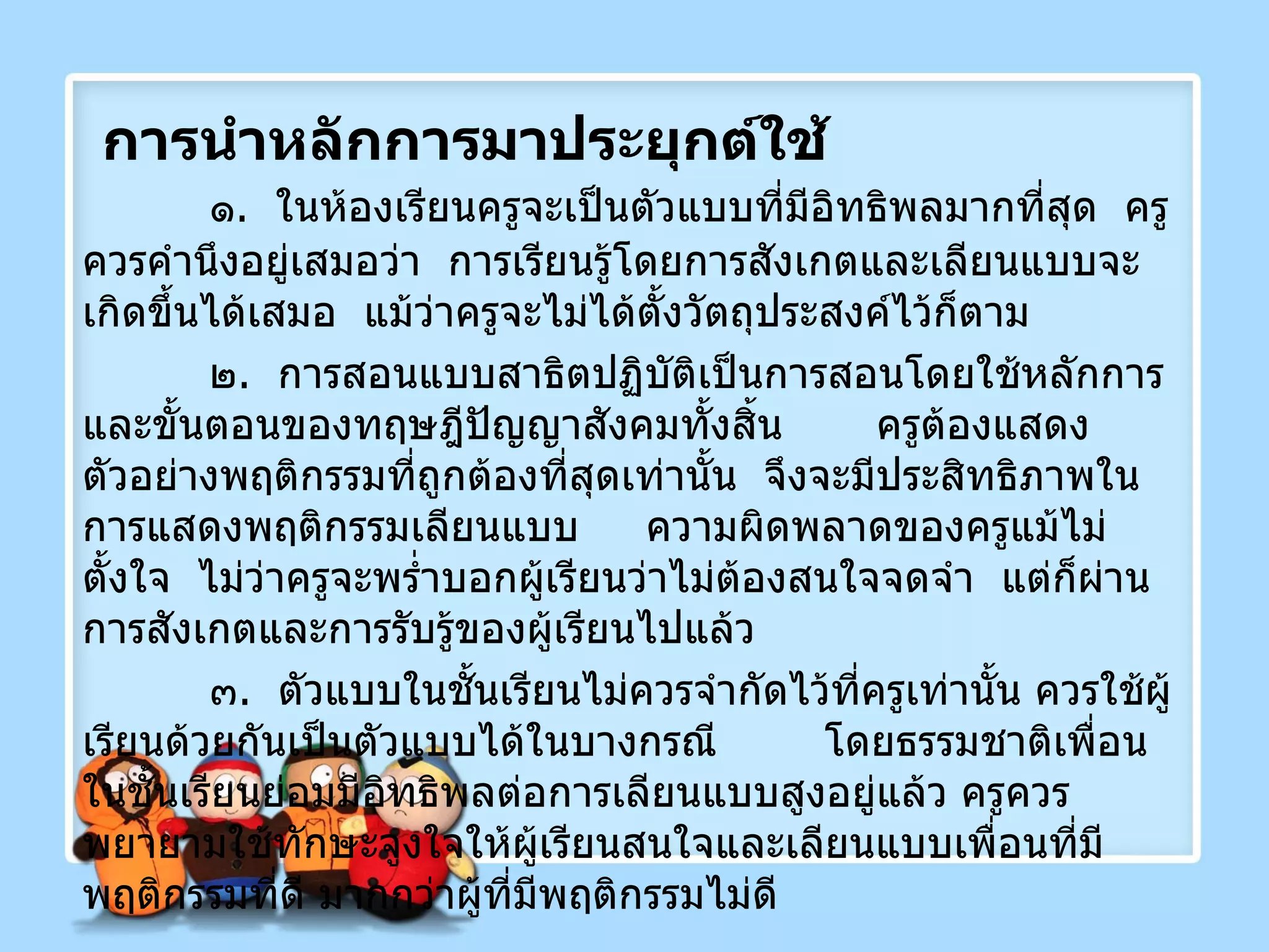 การนำหลักการมาประยุกต์ใช้ ๑ .  ในห้องเรียนครูจะเป็นตัวแบบที่มีอิทธิพลมากที่สุด  ครูควรคำนึงอยู่เสมอว่า  การเรียนรู้โดยการสังเกตและเลียนแบบจะเกิดขึ้นได้เสมอ  แม้ว่าครูจะไม่ได้ตั้งวัตถุประสงค์ไว้ก็ตาม ๒ .  การสอนแบบสาธิตปฏิบัติเป็นการสอนโดยใช้หลักการและขั้นตอนของทฤษฎีปัญญาสังคมทั้งสิ้น  ครูต้องแสดงตัวอย่างพฤติกรรมที่ถูกต้องที่สุดเท่านั้น  จึงจะมีประสิทธิภาพในการแสดงพฤติกรรมเลียนแบบ  ความผิดพลาดของครูแม้ไม่ตั้งใจ  ไม่ว่าครูจะพร่ำบอกผู้เรียนว่าไม่ต้องสนใจจดจำ  แต่ก็ผ่านการสังเกตและการรับรู้ของผู้เรียนไปแล้ว ๓ .  ตัวแบบในชั้นเรียนไม่ควรจำกัดไว้ที่ครูเท่านั้น ควรใช้ผู้เรียนด้วยกันเป็นตัวแบบได้ในบางกรณี  โดยธรรมชาติเพื่อนในชั้นเรียนย่อมมีอิทธิพลต่อการเลียนแบบสูงอยู่แล้ว ครูควรพยายามใช้ทักษะจูงใจให้ผู้เรียนสนใจและเลียนแบบเพื่อนที่มีพฤติกรรมที่ดี มากกว่าผู้ที่มีพฤติกรรมไม่ดี 